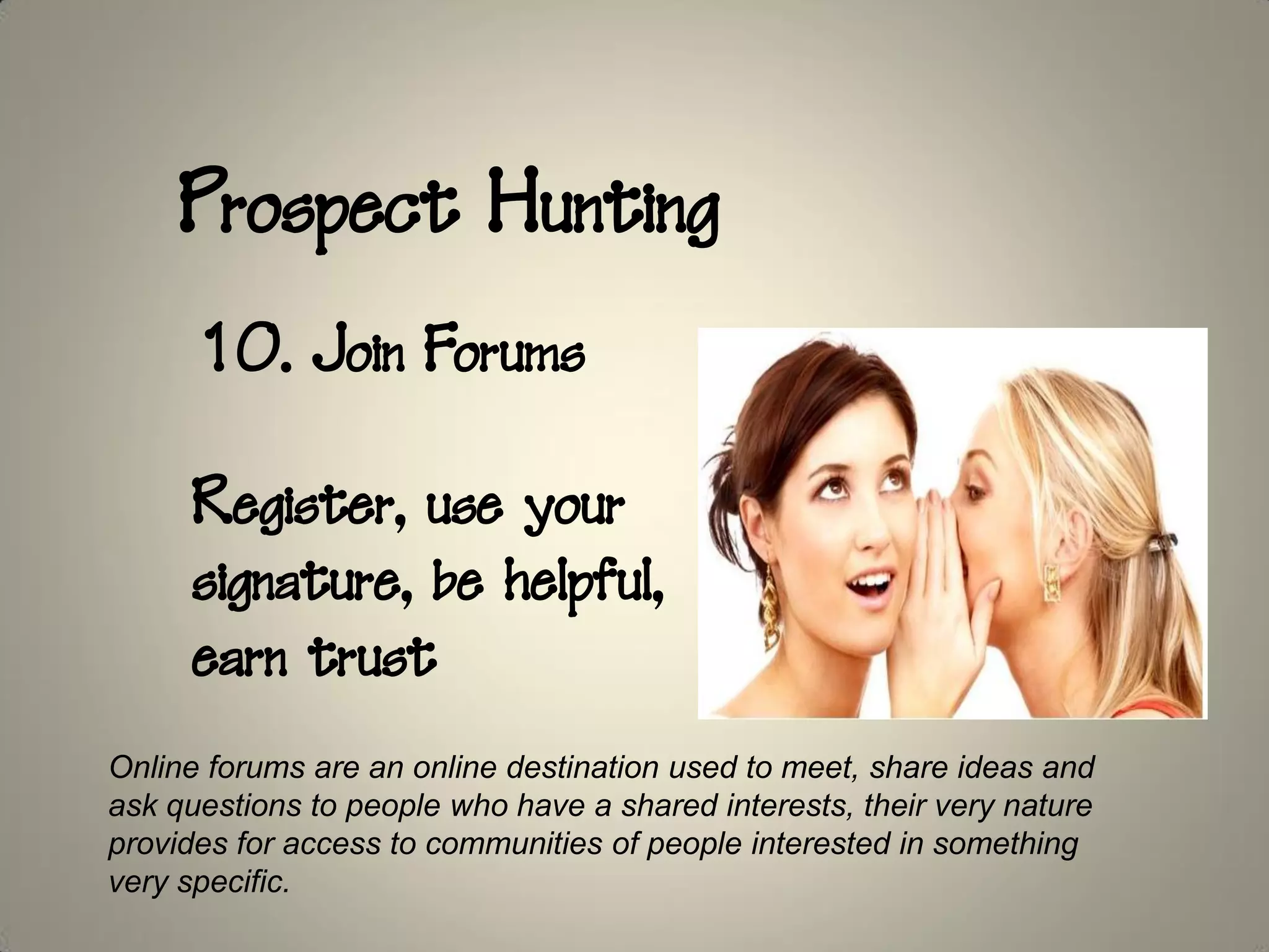 Prospect Hunting
      10. Join Forums

      Register, use your
      signature, be helpful,
      earn trust
Online forums are an online destination used to meet, share ideas and
ask questions to people who have a shared interests, their very nature
provides for access to communities of people interested in something
very specific.
 