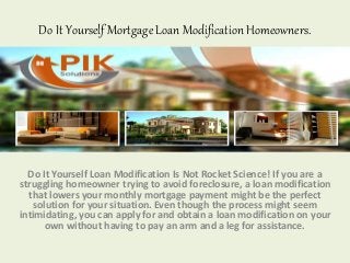 Do It Yourself Mortgage Loan Modification Homeowners.
Do It Yourself Loan Modification Is Not Rocket Science! If you are a
struggling homeowner trying to avoid foreclosure, a loan modification
that lowers your monthly mortgage payment might be the perfect
solution for your situation. Even though the process might seem
intimidating, you can apply for and obtain a loan modification on your
own without having to pay an arm and a leg for assistance.
 