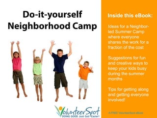 Do-it-yourself   Inside this eBook:

Neighborhood Camp   Ideas for a Neighbor-
                    led Summer Camp
                    where everyone
                    shares the work for a
                    fraction of the cost

                    Suggestions for fun
                    and creative ways to
                    keep your kids busy
                    during the summer
                    months

                    Tips for getting along
                    and getting everyone
                    involved!

                    A FREE VolunteerSpot eBook
 