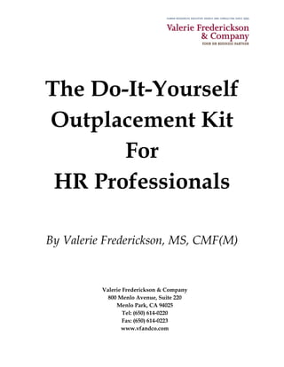 The Do-It-Yourself
Outplacement Kit
       For
 HR Professionals

By Valerie Frederickson, MS, CMF(M)


          Valerie Frederickson & Company
            800 Menlo Avenue, Suite 220
               Menlo Park, CA 94025
                  Tel: (650) 614-0220
                  Fax: (650) 614-0223
                 www.vfandco.com
 