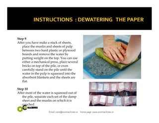 Step 9 
After you have make a stack of sheets, 
place the muslin and sheets of pulp 
between two hard plastic or plywood 
boards and remove the water by 
putting weight on the top. You can use 
either a mechanical press, place several 
bricks on top of the pile, or even 
carefully stand on the pile until the 
water in the pulp is squeezed into the 
absorbent blankets and the sheets are 
flat. 
Step 10 
After most of the water is squeezed out of 
the pile, separate each set of the damp 
sheet and the muslin on which it is 
Email :care@ecomachines.in home page www.ecomachines.in 
couched. 
 
