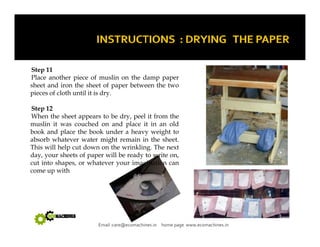 Step 11 
Place another piece of muslin on the damp paper 
sheet and iron the sheet of paper between the two 
pieces of cloth until it is dry. 
Step 12 
When the sheet appears to be dry, peel it from the 
muslin it was couched on and place it in an old 
book and place the book under a heavy weight to 
absorb whatever water might remain in the sheet. 
This will help cut down on the wrinkling. The next 
day, your sheets of paper will be ready to write on, 
cut into shapes, or whatever your imagination can 
come up with 
Email :care@ecomachines.in home page www.ecomachines.in 
 
