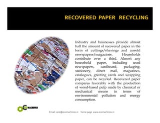 Industry and businesses provide almost 
half the amount of recovered paper in the 
form of cuttings/shavings and unsold 
newspapers/magazines. Households 
contribute over a third. Almost any 
household paper, including used 
newspapers, cardboard, packaging, 
stationery, direct mail, magazines, 
catalogues, greeting cards and wrapping 
paper, can be recycled. Recovered paper 
compares favorably with the production 
of wood-based pulp made by chemical or 
mechanical means in terms of 
environmental pollution and energy 
consumption 
consumption. 
Email :care@ecomachines.in home page www.ecomachines.in 
 