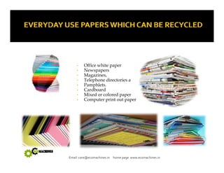 • Office white paper 
• Newspapers 
•• Magazines, 
• Telephone directories a 
• Pamphlets. 
• Cardboard 
• Mixed or colored paper 
• Computer print out paper 
Email :care@ecomachines.in home page www.ecomachines.in 
 