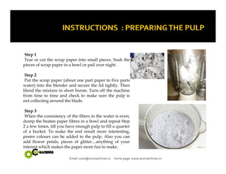 Step 1 
Tear or cut the scrap paper into small pieces. Soak the 
pieces of scrap paper in a bowl or pail over night. 
Step 2 
Put the scrap paper (about one part paper to five parts 
water) into the blender and secure the lid tightly. Then 
blend the mixture in short bursts. Turn off the machine 
from time to time and check to make sure the pulp is 
not collecting around the blade. 
Step 3 
When the consistency of the fibers in the water is even, 
dump the beaten paper fibres in a bowl and repeat Step 
2 a few times, till you have enough pulp to fill a quarter 
of a bucket. To make the end result more interesting, 
poster colours can be added to the pulp. Also you can 
add flower petals petals, pieces of glitter glitter....anything of your 
interest which makes the paper more fun to make. 
Email :care@ecomachines.in home page www.ecomachines.in 
 