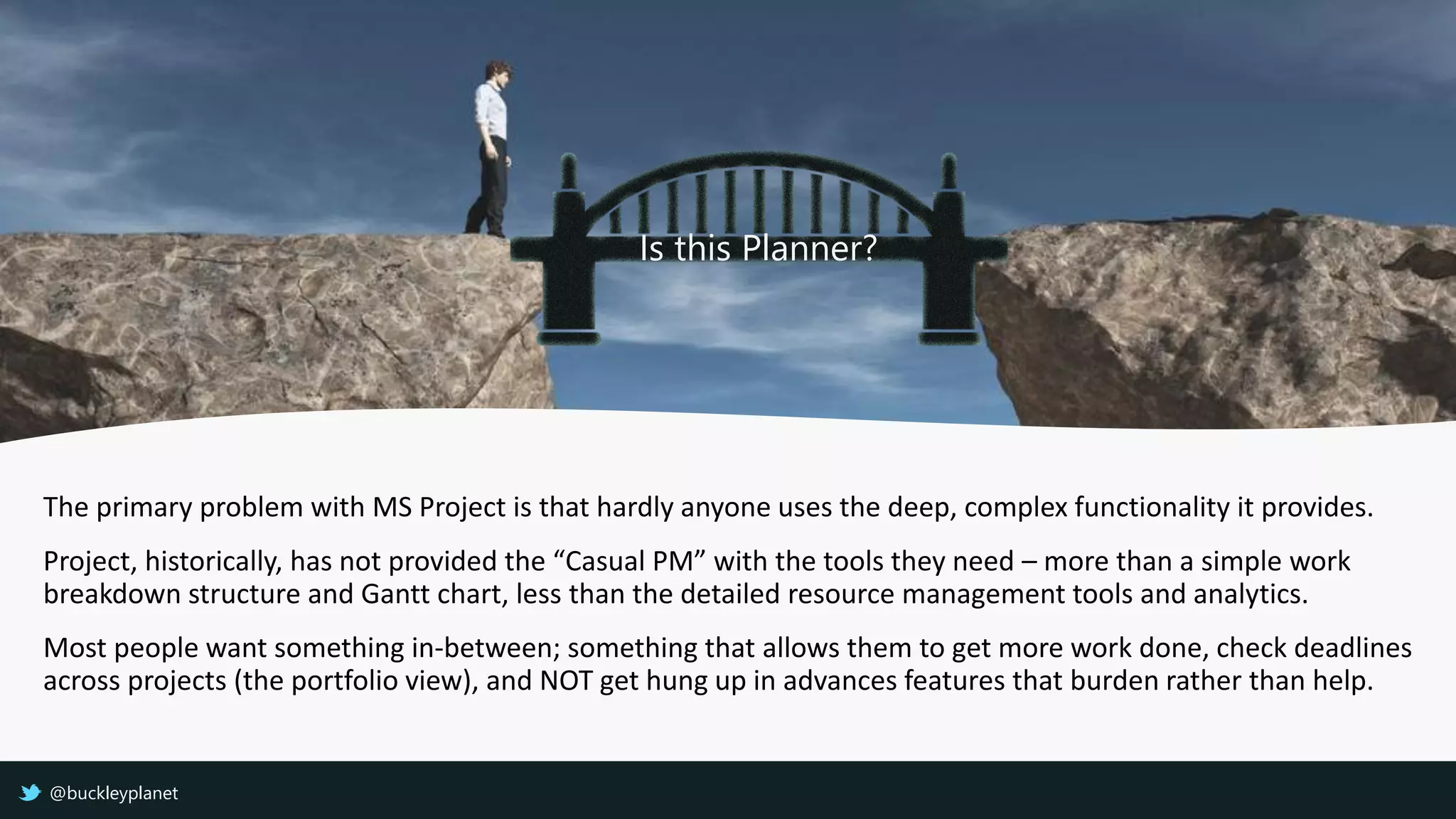 The primary problem with MS Project is that hardly anyone uses the deep, complex functionality it provides.
Project, historically, has not provided the “Casual PM” with the tools they need – more than a simple work
breakdown structure and Gantt chart, less than the detailed resource management tools and analytics.
Most people want something in-between; something that allows them to get more work done, check deadlines
across projects (the portfolio view), and NOT get hung up in advances features that burden rather than help.
Is this Planner?
@buckleyplanet
 