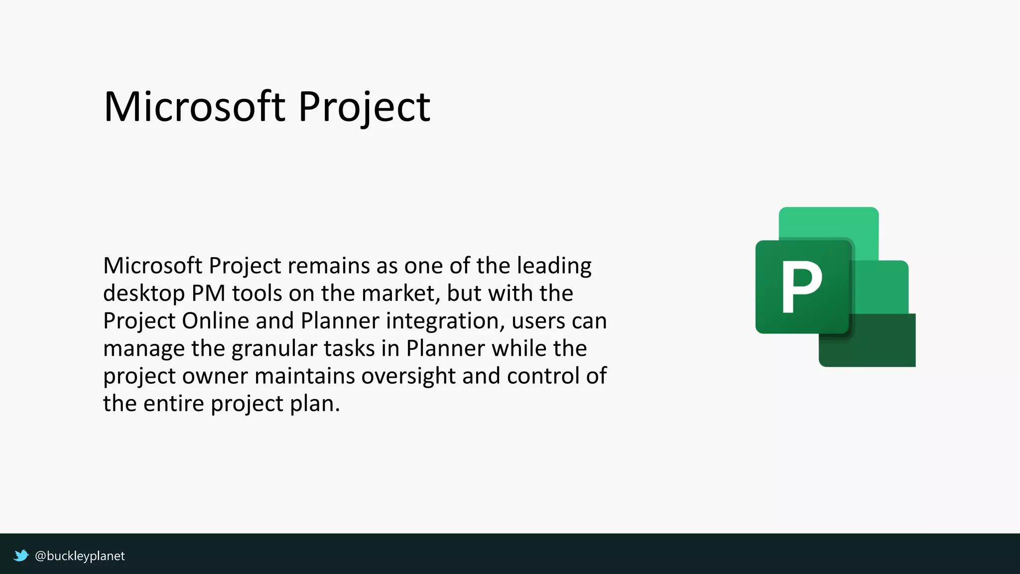 Microsoft Project
Microsoft Project remains as one of the leading
desktop PM tools on the market, but with the
Project Online and Planner integration, users can
manage the granular tasks in Planner while the
project owner maintains oversight and control of
the entire project plan.
@buckleyplanet
 