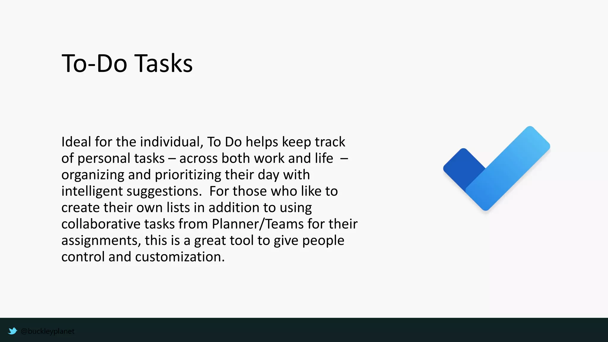 Ideal for the individual, To Do helps keep track
of personal tasks – across both work and life –
organizing and prioritizing their day with
intelligent suggestions. For those who like to
create their own lists in addition to using
collaborative tasks from Planner/Teams for their
assignments, this is a great tool to give people
control and customization.
To-Do Tasks
@buckleyplanet
 