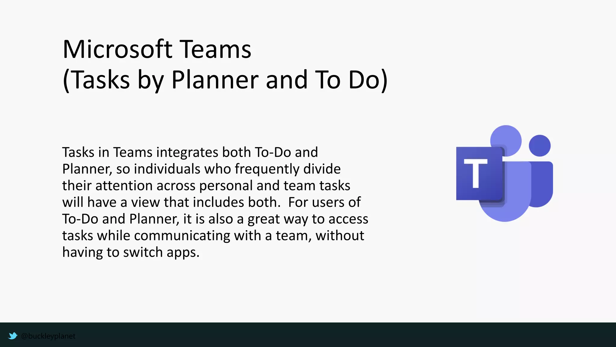 Microsoft Teams
(Tasks by Planner and To Do)
Tasks in Teams integrates both To-Do and
Planner, so individuals who frequently divide
their attention across personal and team tasks
will have a view that includes both. For users of
To-Do and Planner, it is also a great way to access
tasks while communicating with a team, without
having to switch apps.
@buckleyplanet
 