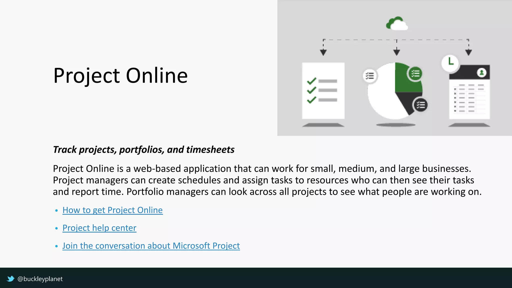Project Online
Track projects, portfolios, and timesheets
Project Online is a web-based application that can work for small, medium, and large businesses.
Project managers can create schedules and assign tasks to resources who can then see their tasks
and report time. Portfolio managers can look across all projects to see what people are working on.
• How to get Project Online
• Project help center
• Join the conversation about Microsoft Project
@buckleyplanet
 