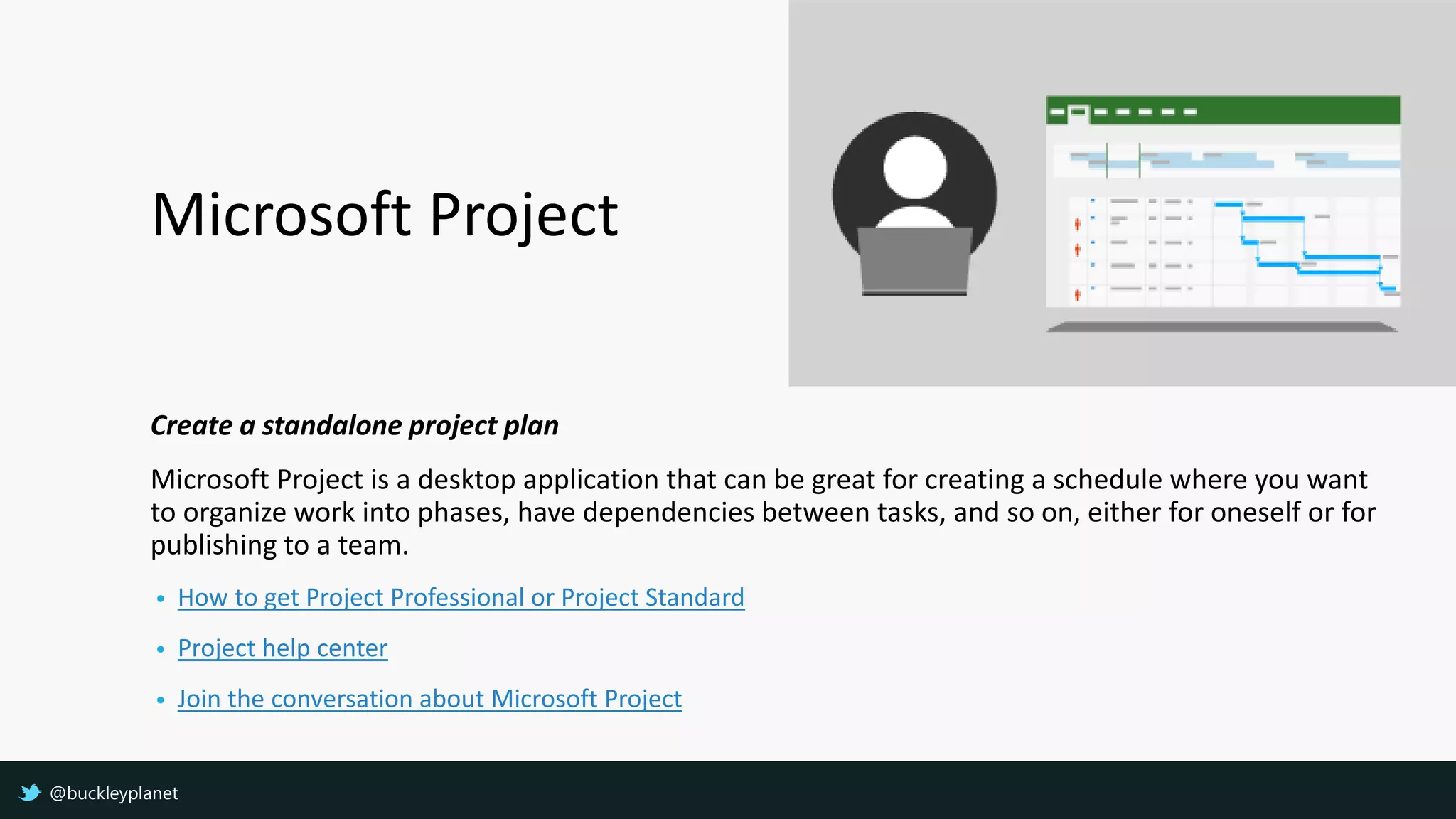 Microsoft Project
Create a standalone project plan
Microsoft Project is a desktop application that can be great for creating a schedule where you want
to organize work into phases, have dependencies between tasks, and so on, either for oneself or for
publishing to a team.
• How to get Project Professional or Project Standard
• Project help center
• Join the conversation about Microsoft Project
@buckleyplanet
 