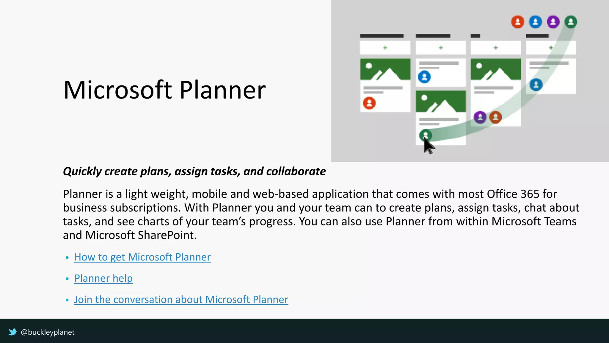 Microsoft Planner
Quickly create plans, assign tasks, and collaborate
Planner is a light weight, mobile and web-based application that comes with most Office 365 for
business subscriptions. With Planner you and your team can to create plans, assign tasks, chat about
tasks, and see charts of your team’s progress. You can also use Planner from within Microsoft Teams
and Microsoft SharePoint.
• How to get Microsoft Planner
• Planner help
• Join the conversation about Microsoft Planner
@buckleyplanet
 