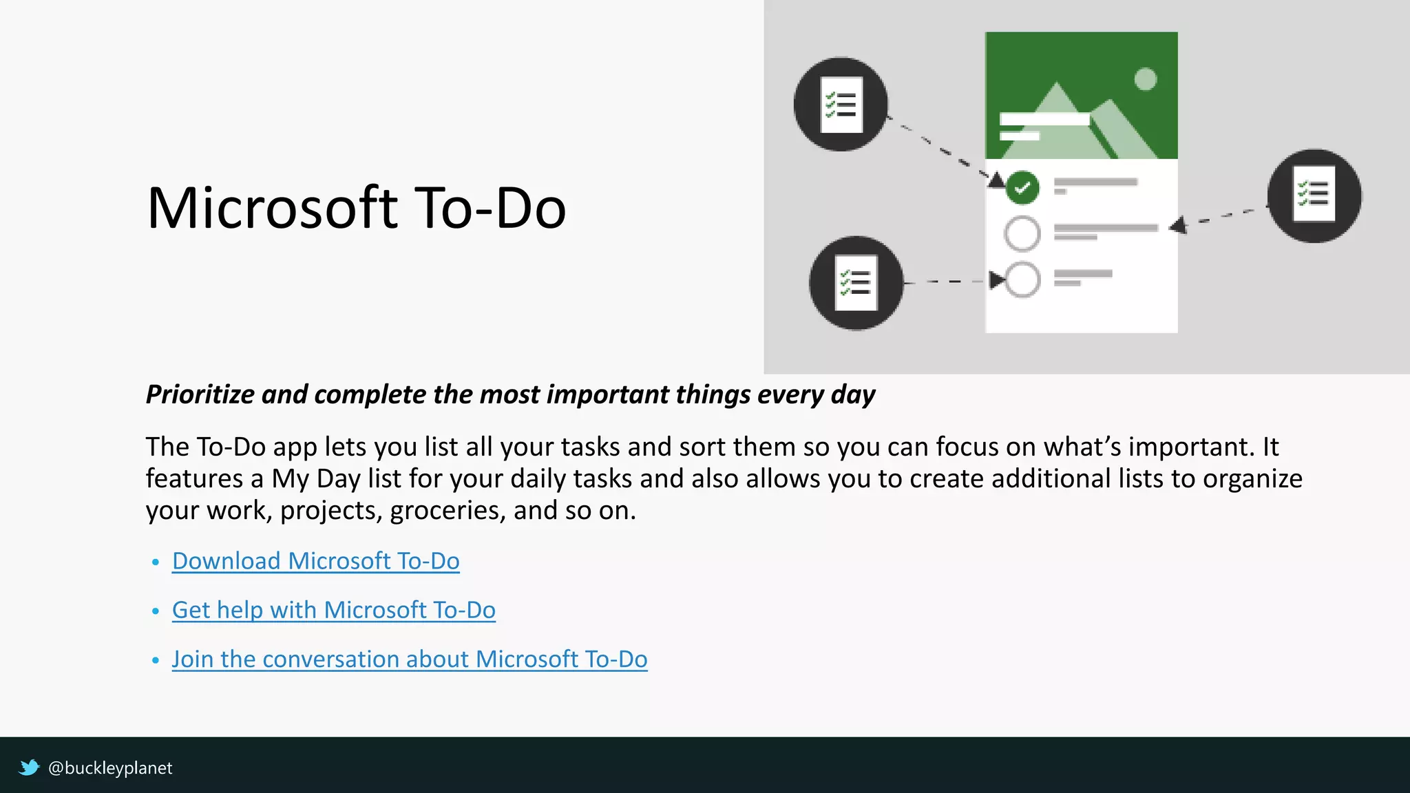 Microsoft To-Do
Prioritize and complete the most important things every day
The To-Do app lets you list all your tasks and sort them so you can focus on what’s important. It
features a My Day list for your daily tasks and also allows you to create additional lists to organize
your work, projects, groceries, and so on.
• Download Microsoft To-Do
• Get help with Microsoft To-Do
• Join the conversation about Microsoft To-Do
@buckleyplanet
 