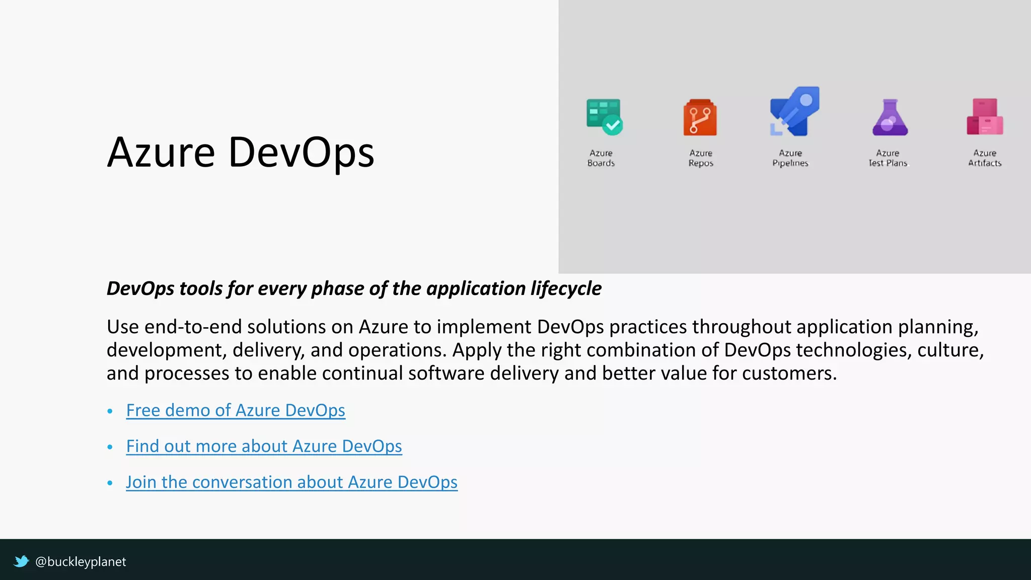 Azure DevOps
DevOps tools for every phase of the application lifecycle
Use end-to-end solutions on Azure to implement DevOps practices throughout application planning,
development, delivery, and operations. Apply the right combination of DevOps technologies, culture,
and processes to enable continual software delivery and better value for customers.
• Free demo of Azure DevOps
• Find out more about Azure DevOps
• Join the conversation about Azure DevOps
@buckleyplanet
 