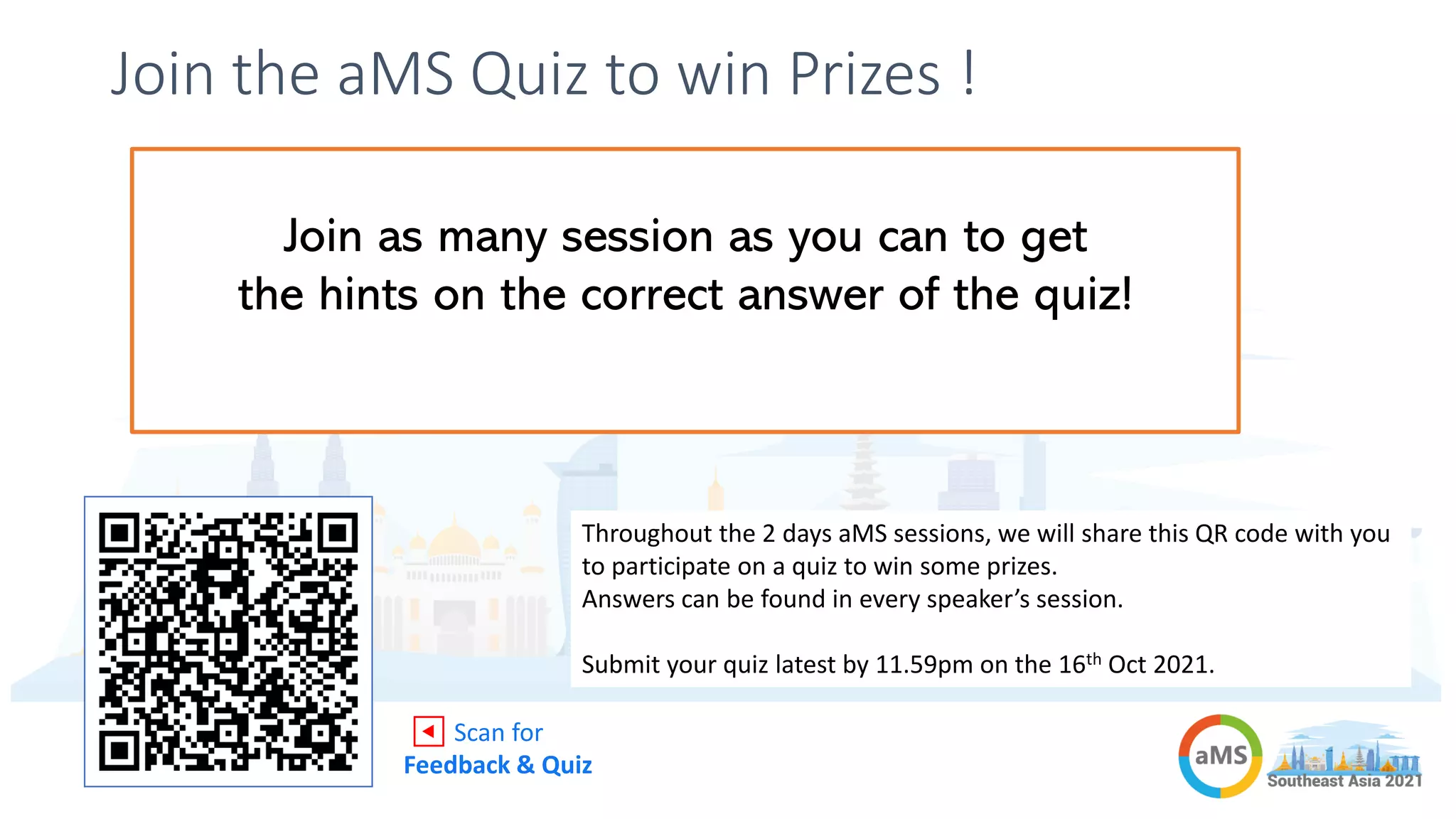 Join the aMS Quiz to win Prizes !
Attend the aMS
sessions for 2 days
Answer as many
questions as you can
Highest scorers get
rewarded!
Throughout the 2 days aMS sessions, we will share this QR code with you
to participate on a quiz to win some prizes.
Answers can be found in every speaker’s session.
Submit your quiz latest by 11.59pm on the 16th Oct 2021.
◀ Scan for
Feedback & Quiz
Join as many session as you can to get
the hints on the correct answer of the quiz!
 
