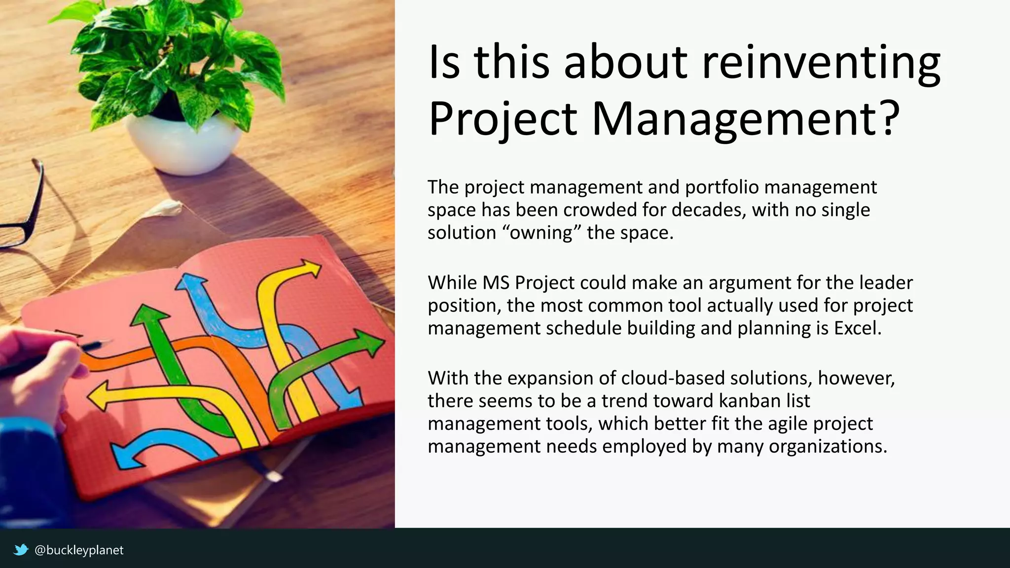 Is this about reinventing
Project Management?
The project management and portfolio management
space has been crowded for decades, with no single
solution “owning” the space.
While MS Project could make an argument for the leader
position, the most common tool actually used for project
management schedule building and planning is Excel.
With the expansion of cloud-based solutions, however,
there seems to be a trend toward kanban list
management tools, which better fit the agile project
management needs employed by many organizations.
@buckleyplanet
 
