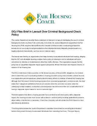 DOJ Files Brief in Lawsuit Over Criminal Background Check
Policy
The Justice Department recently filed a statement of interest in a lawsuit challenging the use of criminal
background checks at a New York community. In its brief, the Justice Department argued that the Fair
Housing Act (FHA) requires that landlords who consider criminal records in evaluating prospective
tenants do not use overly broad generalizations that disproportionately disqualify people based on a
legally protected characteristic, such as race or national origin.
The lawsuit was filed by an organization that helps formerly incarcerated individuals find housing, alleging
that the 917-unit affordable housing complex had a policy of refusing to rent to individuals with prior
convictions for felonies or misdemeanors other than traffic offenses. The organization argues that this
policy has an unjustified disparate impact against prospective African-American and Hispanic tenants, in
violation of fair housing law.
The DOJ’s brief doesn’t take a position on the factual accuracy of the plaintiff’s allegations, but instead
aims to assist the court in evaluating whether a housing provider’s policy that considers criminal records
in an application process produces unlawful discriminatory effects in violation of federal fair housing law.
Although the FHA doesn’t forbid housing providers from considering applicants’ criminal records, the brief
states that “categorical prohibitions that do not consider when the conviction occurred, what the
underlying conduct entailed, or what the convicted person has done since then run a substantial risk of
having a disparate impact based on race or national origin.”
The brief explains that when a housing provider has a criminal record check policy with a disparate
impact, the housing provider must “prove with evidence—and not just by invoking generalized concerns
about safety—that the ban is necessary.” Even then, the policy will still violate the FHA if there is a less
discriminatory alternative.
“This filing demonstrates the Justice Department’s steadfast commitment to removing discriminatory
barriers that prevent formerly incarcerated individuals from restarting their lives,” Principal Deputy
 