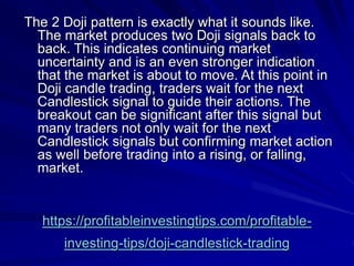 https://profitableinvestingtips.com/profitable-
investing-tips/doji-candlestick-trading
The 2 Doji pattern is exactly what it sounds like.
The market produces two Doji signals back to
back. This indicates continuing market
uncertainty and is an even stronger indication
that the market is about to move. At this point in
Doji candle trading, traders wait for the next
Candlestick signal to guide their actions. The
breakout can be significant after this signal but
many traders not only wait for the next
Candlestick signals but confirming market action
as well before trading into a rising, or falling,
market.
 