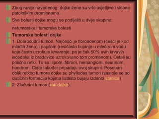 Zbog ranije navedenog, dojke žene su vrlo osjetljive i sklone
patološkim promjenama.
Sve bolesti dojke mogu se podijeliti u dvije skupine:
netumorske i tumorske bolesti
Tumorske bolesti dojke
1. Dobroćudni tumori. Najčešći je fibroadenom (češći je kod
mlađih žena) i papilom (resičasto bujanje u mlečnom vodu
koje često uzrokuje krvarenje, pa je čak 50% svih krvavih
iscedaka iz bradavice uzrokovano tom promenom). Ostali su
prilično retki. To su: lipom, fibrom, hemangiom, neurinom,
hondrom. Ciste također pripadaju ovoj skupini. Poseban
oblik retkog tumora dojke su phyllodes tumori (sastoje se od
cističnih formacija kojima listasto bujaju izdanci stanica)
2. Zloćudni tumori (rak dojke).
 