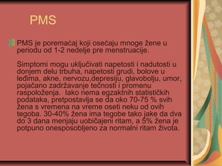 PMS
PMS je poremaćaj koji osećaju mnoge žene u
periodu od 1-2 nedelje pre menstruacije.
Simptomi mogu uključivati napetosti i nadutosti u
donjem delu trbuha, napetosti grudi, bolove u
leđima, akne, nervozu,depresiju, glavobolju, umor,
pojačano zadržavanje tečnosti i promenu
raspoloženja. Iako nema egzaktnih statističkih
podataka, pretpostavlja se da oko 70-75 % svih
žena s vremena na vreme oseti neku od ovih
tegoba. 30-40% žena ima tegobe tako jake da dva
do 3 dana menjaju uobičajeni ritam, a 5% žena je
potpuno onesposobljeno za normalni ritam života.
 