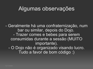 Algumas observações - Geralmente há uma confraternização, num bar ou similar, depois do Dojo.  - Trazer comes e bebes para serem consumidas durante a sessão (MUITO importante). - O Dojo não é organizado visando lucro. Tudo a favor de bom código :) 12/11/2009 