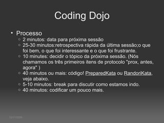 12/11/2009 Coding Dojo Processo 2 minutos: data para próxima sessão 25-30 minutos:retrospectiva rápida da última sessão;o que foi bem, o que foi interessante e o que foi frustrante.  10 minutes: decidir o tópico da próxima sessão. (Nós chamamos os três primeiros itens de protocolo "prox, antes, agora" )  40 minutos ou mais: código!  PreparedKata  ou  RandoriKata , veja abaixo. 5-10 minutos: break para discutir como estamos indo. 40 minutos: codificar um pouco mais.  