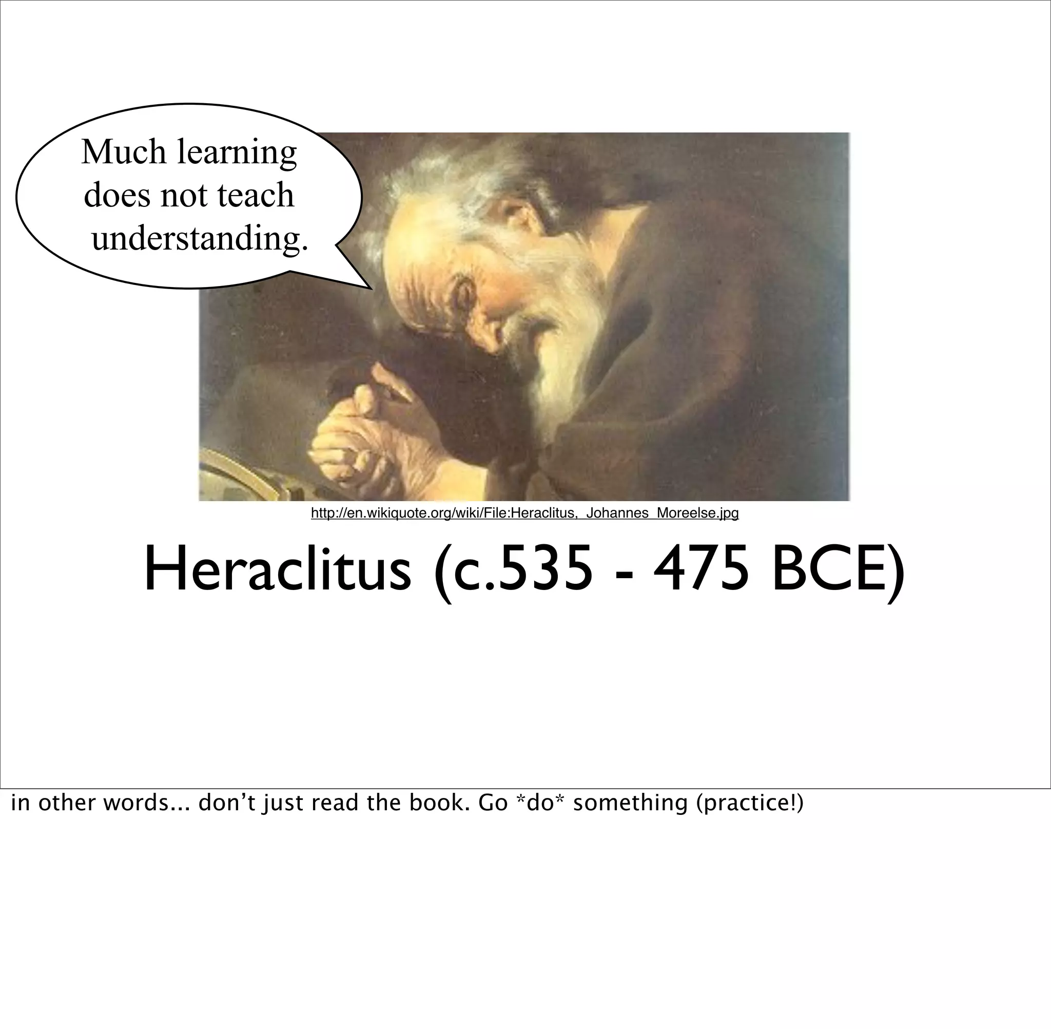 Much learning
      does not teach
      understanding.




                           http://en.wikiquote.org/wiki/File:Heraclitus,_Johannes_Moreelse.jpg




            Heraclitus (c.535 - 475 BCE)


in other words... don’t just read the book. Go *do* something (practice!)
 