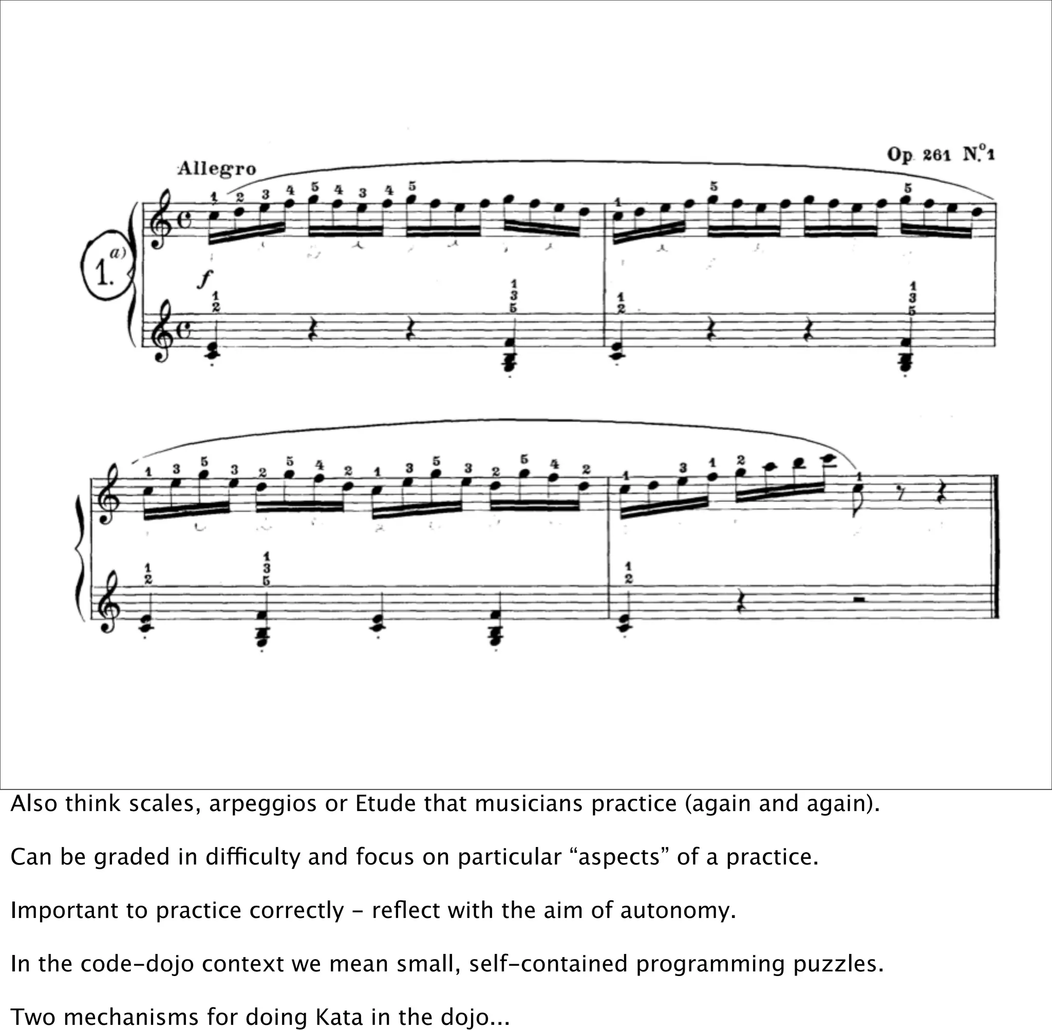 Also think scales, arpeggios or Etude that musicians practice (again and again).

Can be graded in difficulty and focus on particular “aspects” of a practice.

Important to practice correctly - reﬂect with the aim of autonomy.

In the code-dojo context we mean small, self-contained programming puzzles.

Two mechanisms for doing Kata in the dojo...
 