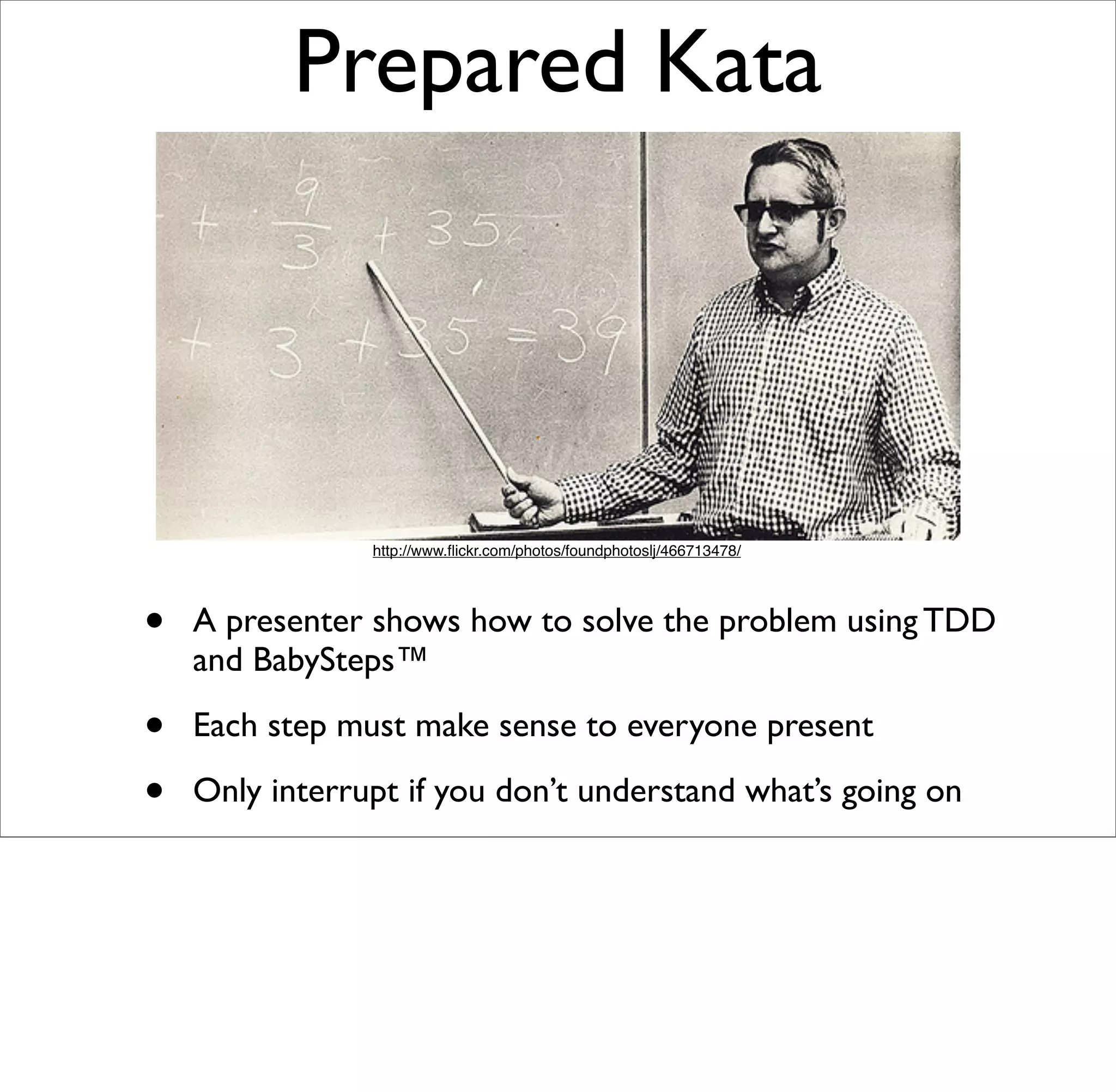 Prepared Kata




                http://www.ﬂickr.com/photos/foundphotoslj/466713478/




•   A presenter shows how to solve the problem using TDD
    and BabySteps™

•   Each step must make sense to everyone present

•   Only interrupt if you don’t understand what’s going on
 