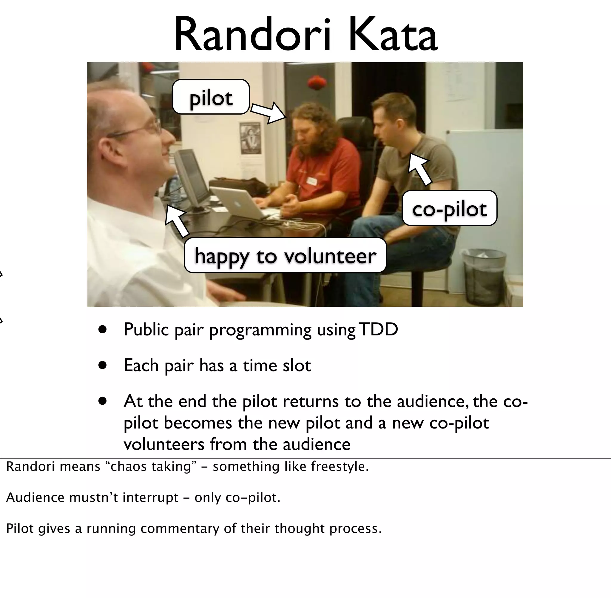 Randori Kata
                            pilot



                                                             co-pilot
                             happy to volunteer


              •   Public pair programming using TDD

              •   Each pair has a time slot

              •   At the end the pilot returns to the audience, the co-
                  pilot becomes the new pilot and a new co-pilot
                  volunteers from the audience
Randori means “chaos taking” - something like freestyle.

Audience mustn’t interrupt - only co-pilot.

Pilot gives a running commentary of their thought process.
 