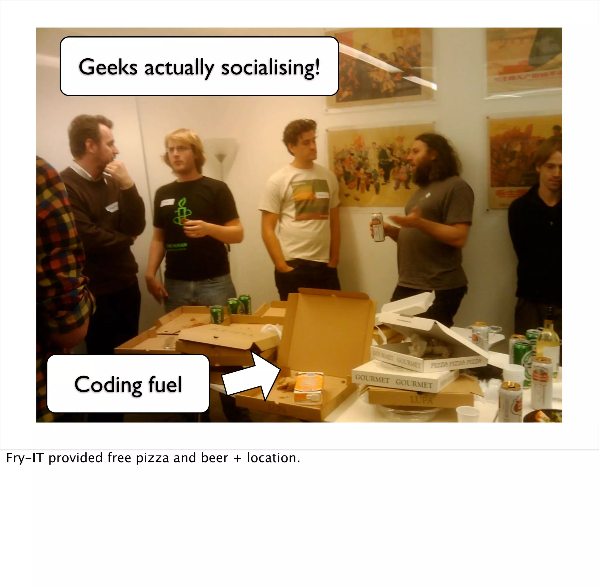Geeks actually socialising!




          Coding fuel


Fry-IT provided free pizza and beer + location.
 