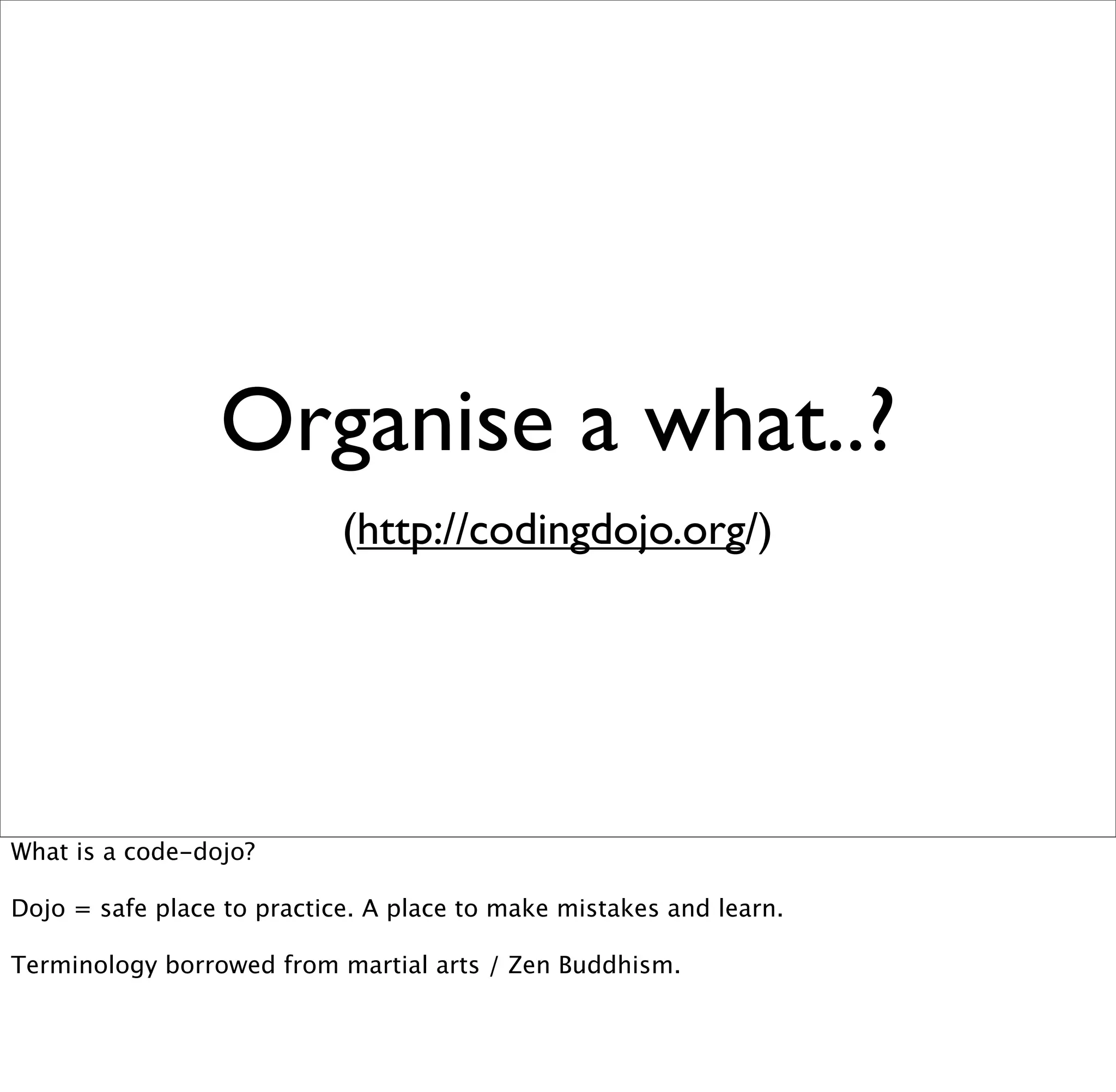Organise a what..?
                            (http://codingdojo.org/)




What is a code-dojo?

Dojo = safe place to practice. A place to make mistakes and learn.

Terminology borrowed from martial arts / Zen Buddhism.
 