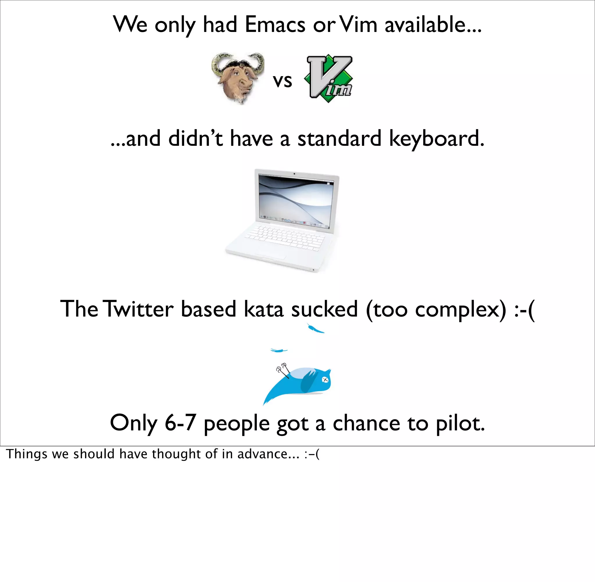 We only had Emacs or Vim available...

                                          vs

                ...and didn’t have a standard keyboard.




        The Twitter based kata sucked (too complex) :-(



                Only 6-7 people got a chance to pilot.
Things we should have thought of in advance... :-(
 