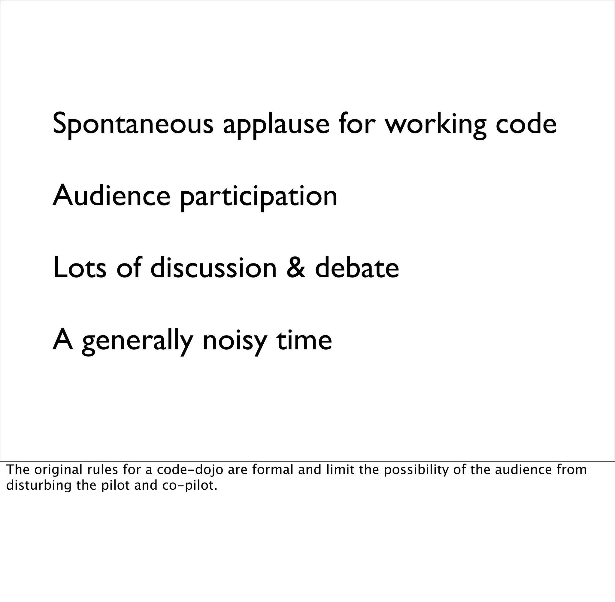 Spontaneous applause for working code

       Audience participation

       Lots of discussion & debate

       A generally noisy time


The original rules for a code-dojo are formal and limit the possibility of the audience from
disturbing the pilot and co-pilot.
 