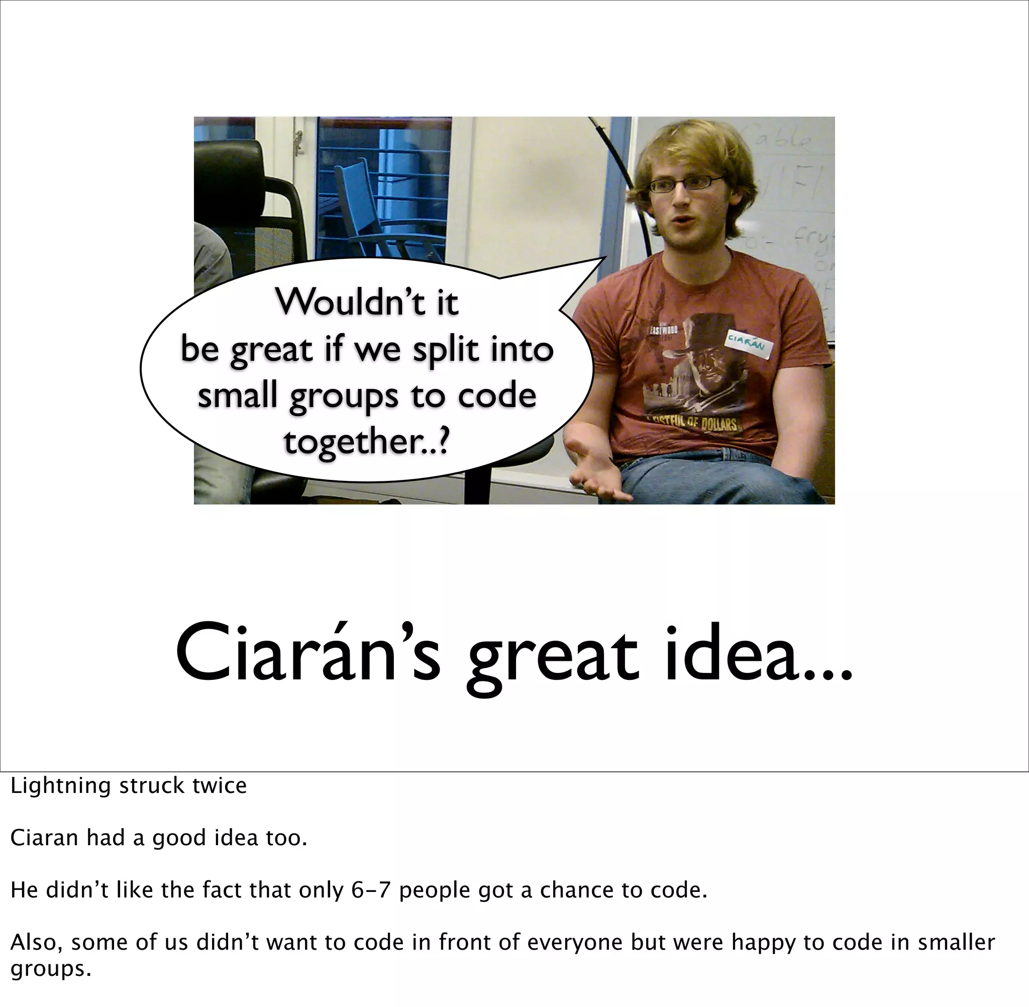 Wouldn’t it
                be great if we split into
                 small groups to code
                      together..?




               Ciarán’s great idea...
Lightning struck twice

Ciaran had a good idea too.

He didn’t like the fact that only 6-7 people got a chance to code.

Also, some of us didn’t want to code in front of everyone but were happy to code in smaller
groups.
 