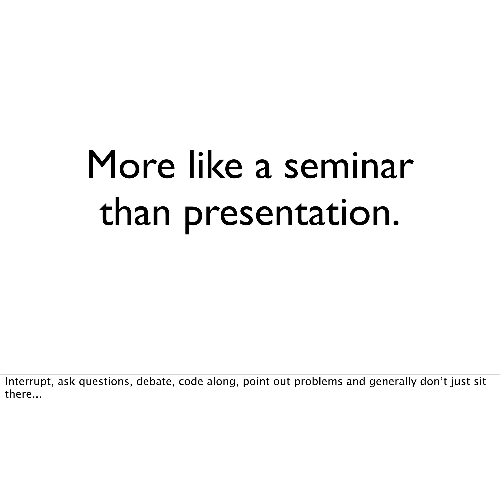 More like a seminar
               than presentation.


Interrupt, ask questions, debate, code along, point out problems and generally don’t just sit
there...
 