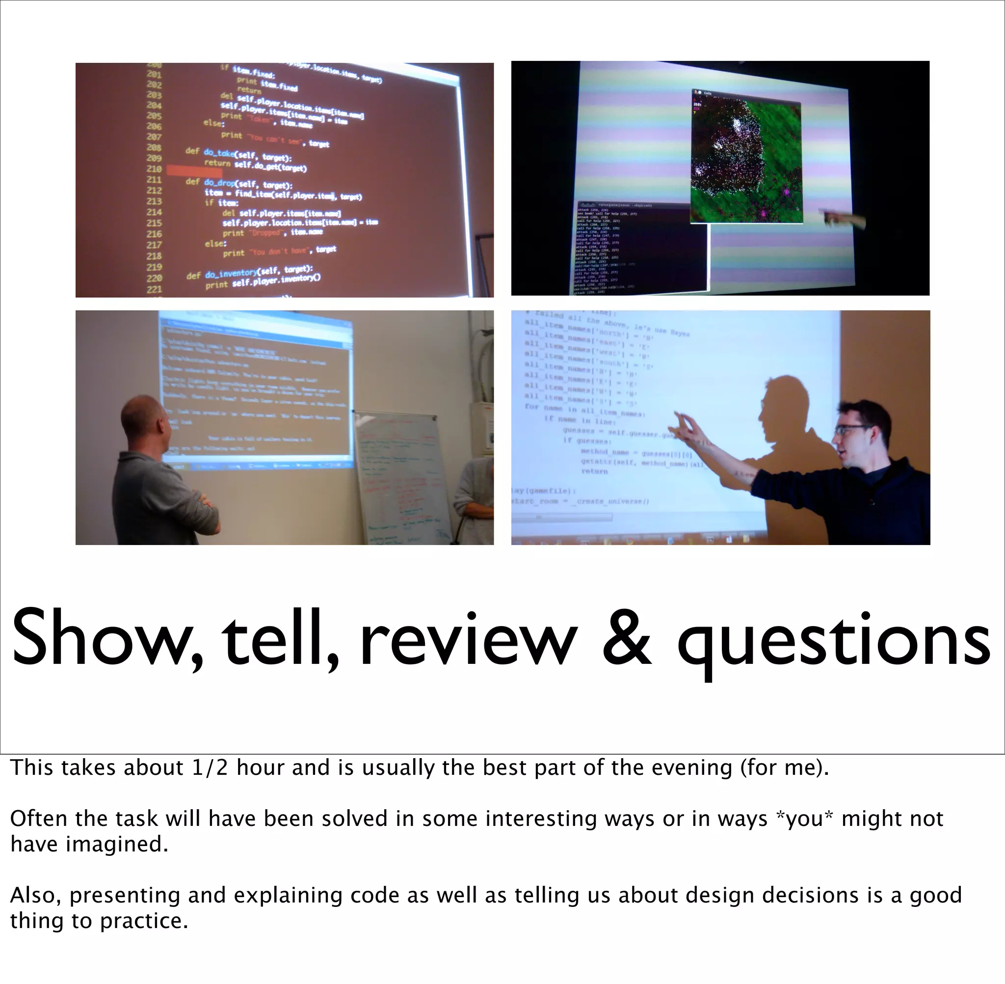 Show, tell, review & questions
This takes about 1/2 hour and is usually the best part of the evening (for me).

Often the task will have been solved in some interesting ways or in ways *you* might not
have imagined.

Also, presenting and explaining code as well as telling us about design decisions is a good
thing to practice.
 