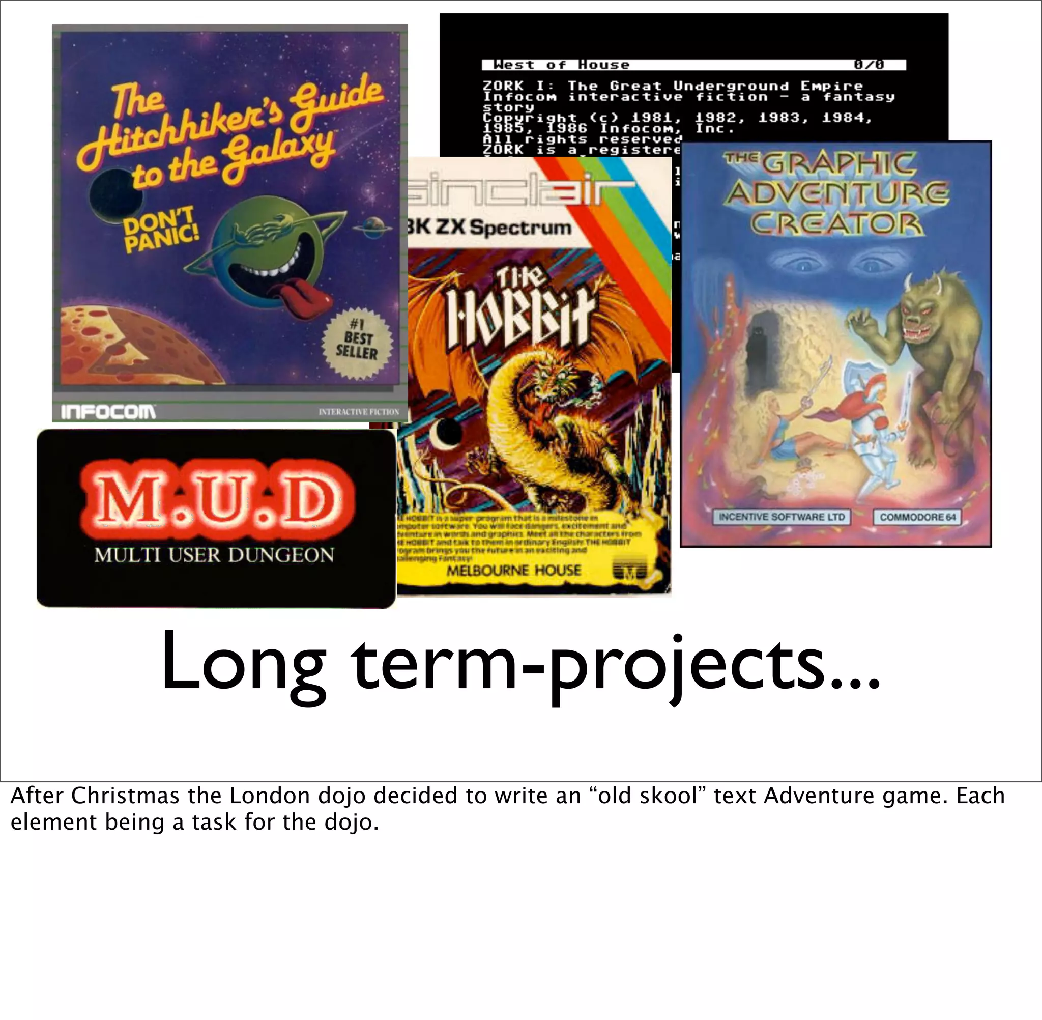 Long term-projects...
After Christmas the London dojo decided to write an “old skool” text Adventure game. Each
element being a task for the dojo.
 