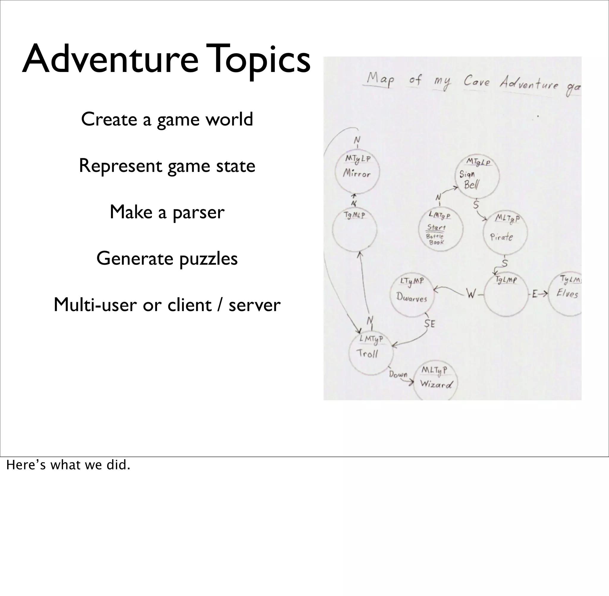 Adventure Topics
           Create a game world

           Represent game state

               Make a parser

             Generate puzzles

       Multi-user or client / server




Here’s what we did.
 