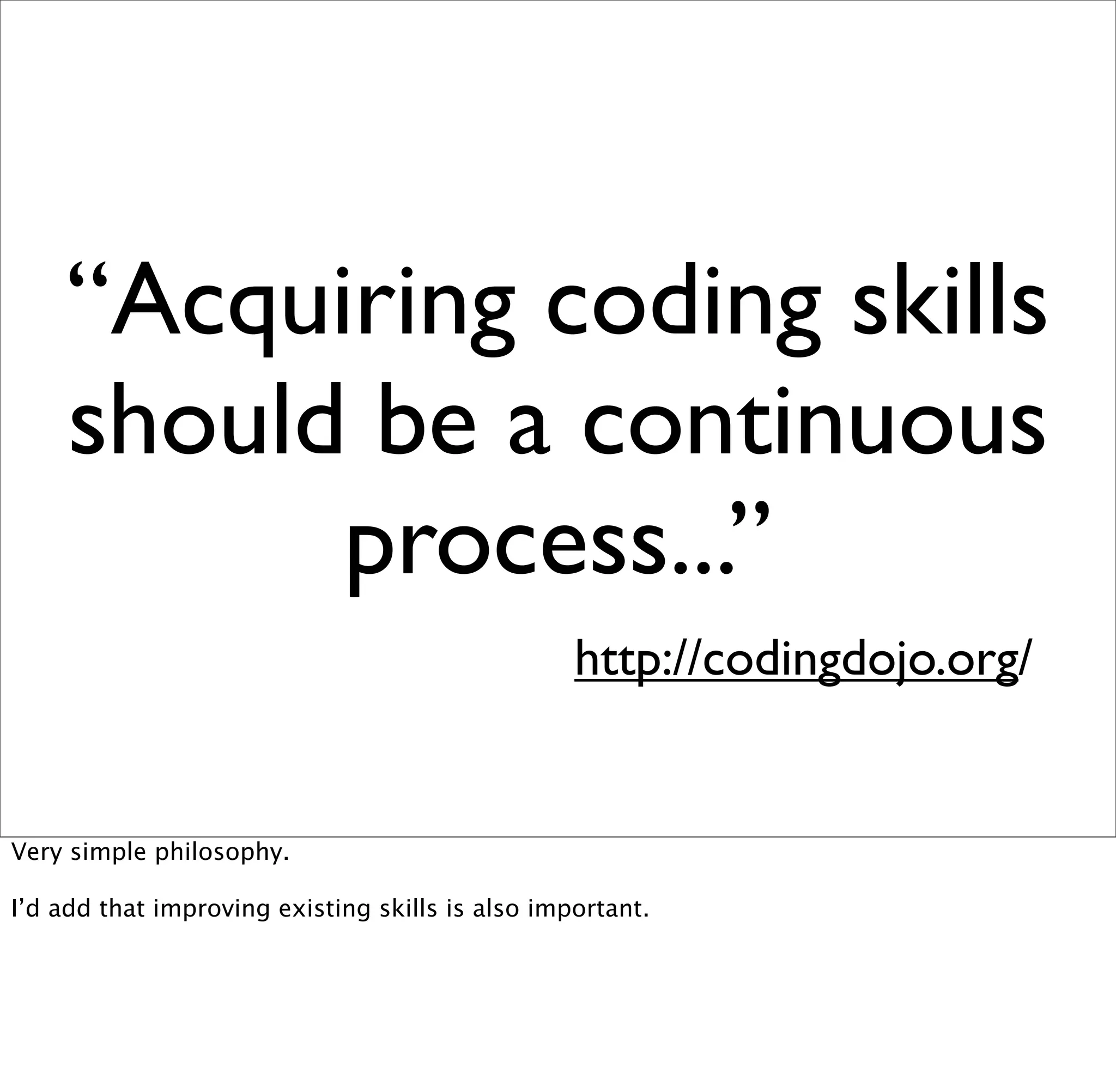 “Acquiring coding skills
    should be a continuous
          process...”
                                                  http://codingdojo.org/


Very simple philosophy.

I’d add that improving existing skills is also important.
 