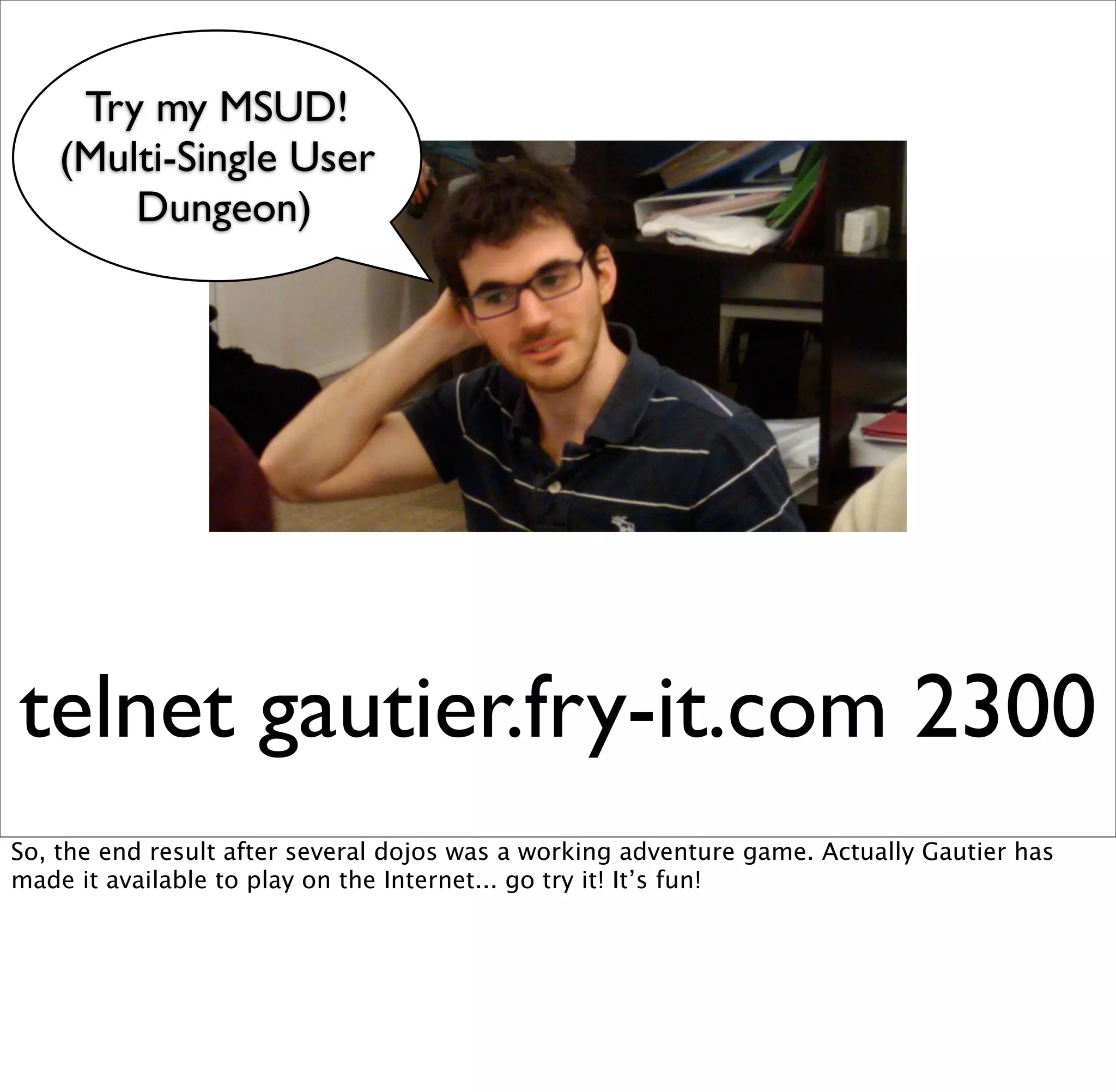 Try my MSUD!
    (Multi-Single User
        Dungeon)




telnet gautier.fry-it.com 2300
So, the end result after several dojos was a working adventure game. Actually Gautier has
made it available to play on the Internet... go try it! It’s fun!
 