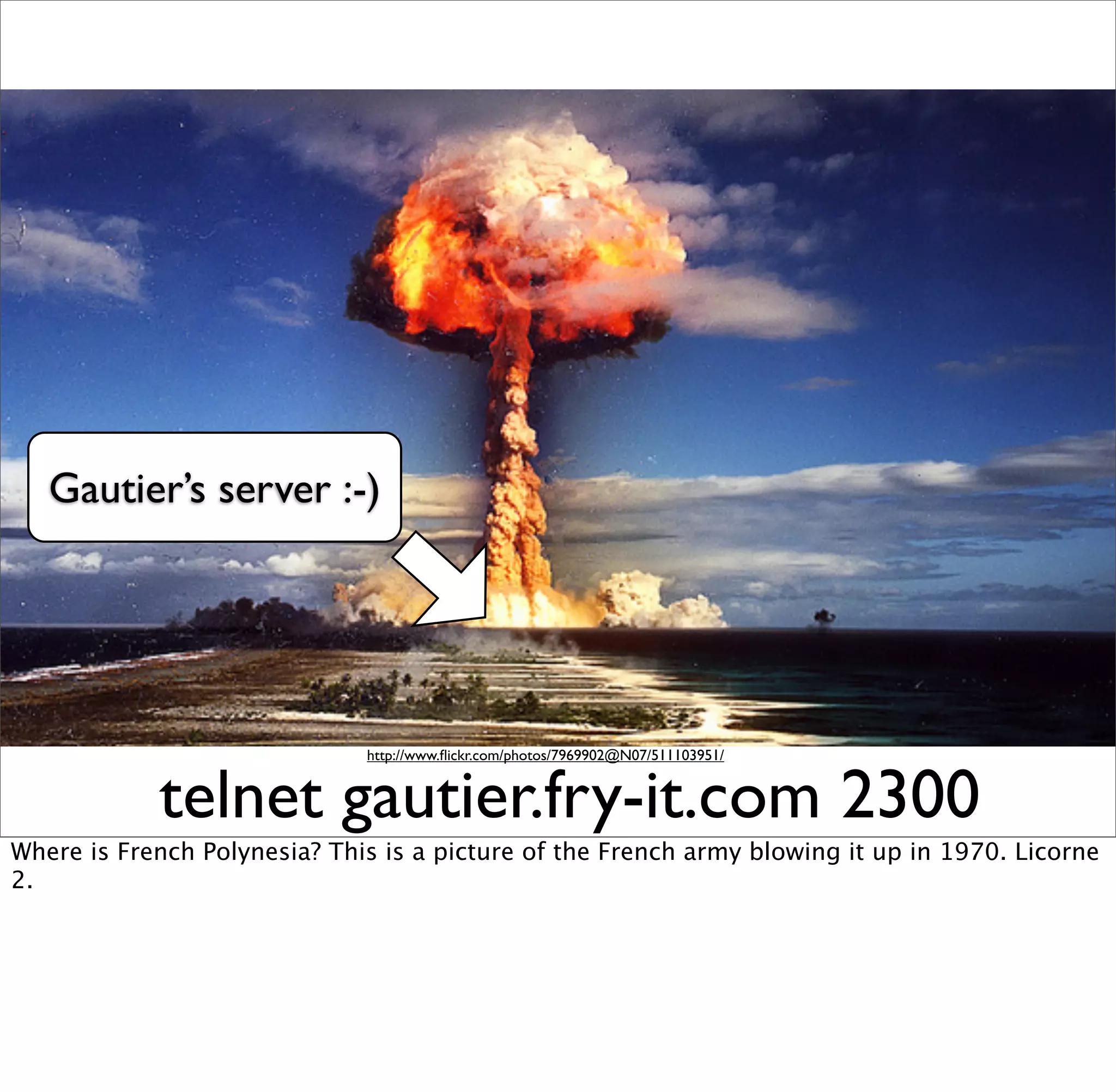 Gautier’s server :-)




                              http://www.ﬂickr.com/photos/7969902@N07/511103951/


            telnet gautier.fry-it.com 2300
Where is French Polynesia? This is a picture of the French army blowing it up in 1970. Licorne
2.
 