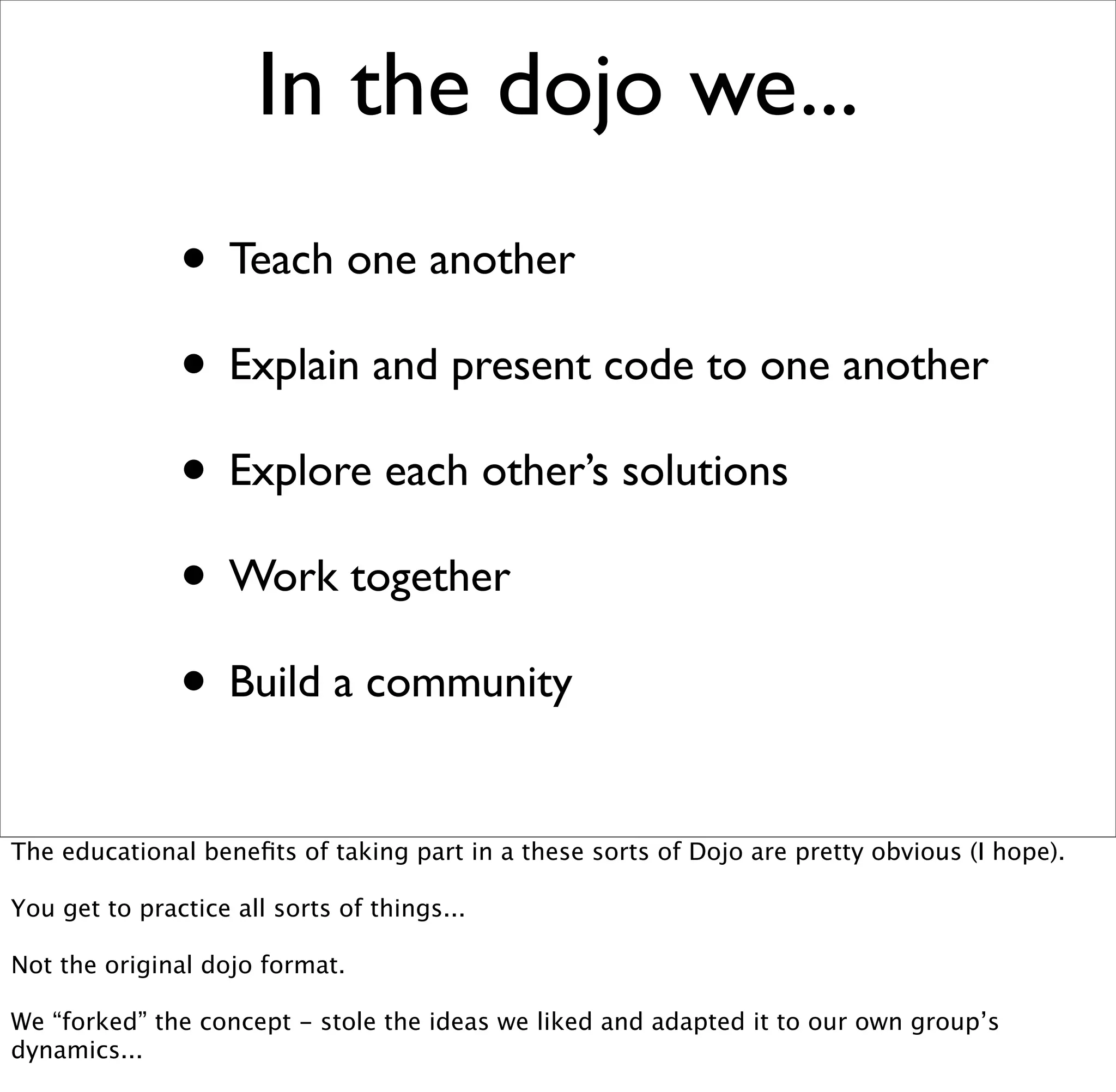 In the dojo we...
               • Teach one another
               • Explain and present code to one another
               • Explore each other’s solutions
               • Work together
               • Build a community
The educational beneﬁts of taking part in a these sorts of Dojo are pretty obvious (I hope).

You get to practice all sorts of things...

Not the original dojo format.

We “forked” the concept - stole the ideas we liked and adapted it to our own group’s
dynamics...
 