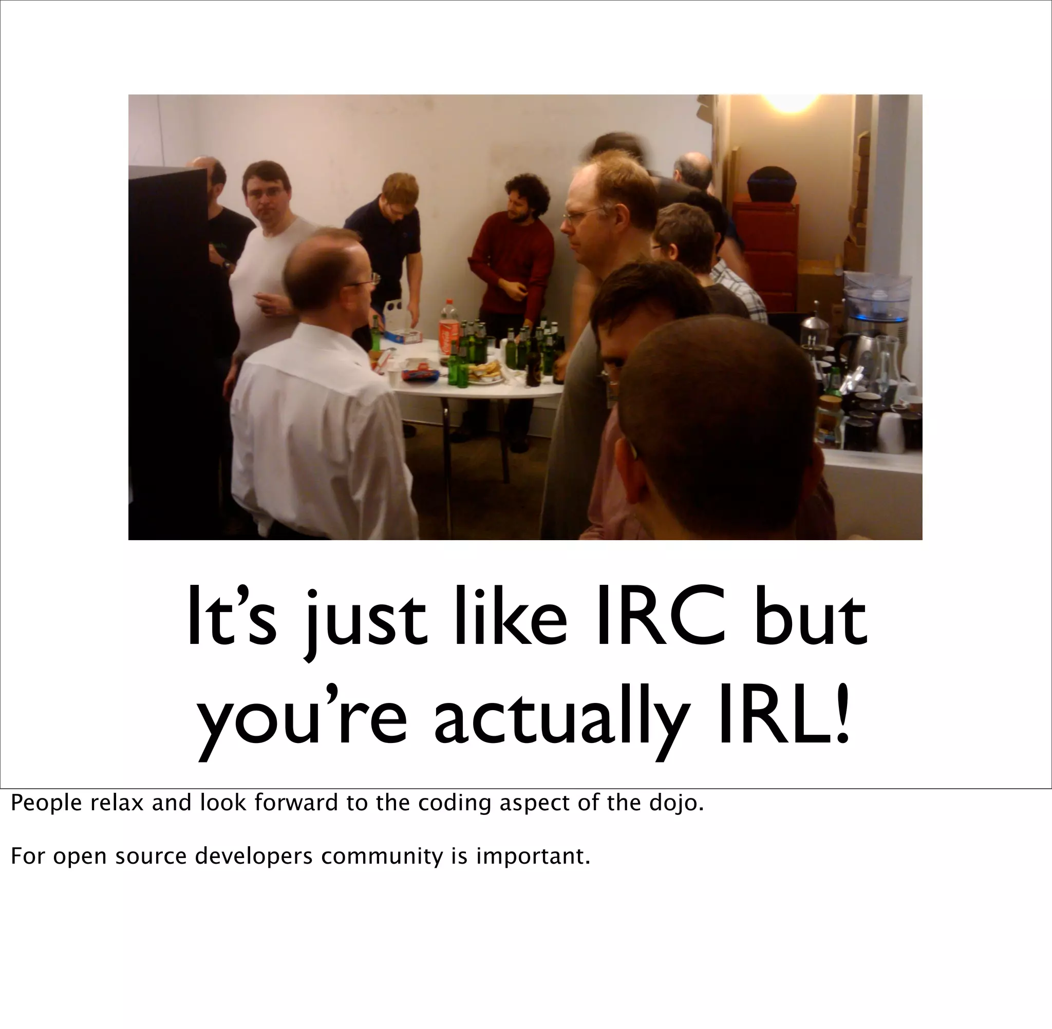 It’s just like IRC but
                you’re actually IRL!
People relax and look forward to the coding aspect of the dojo.

For open source developers community is important.
 