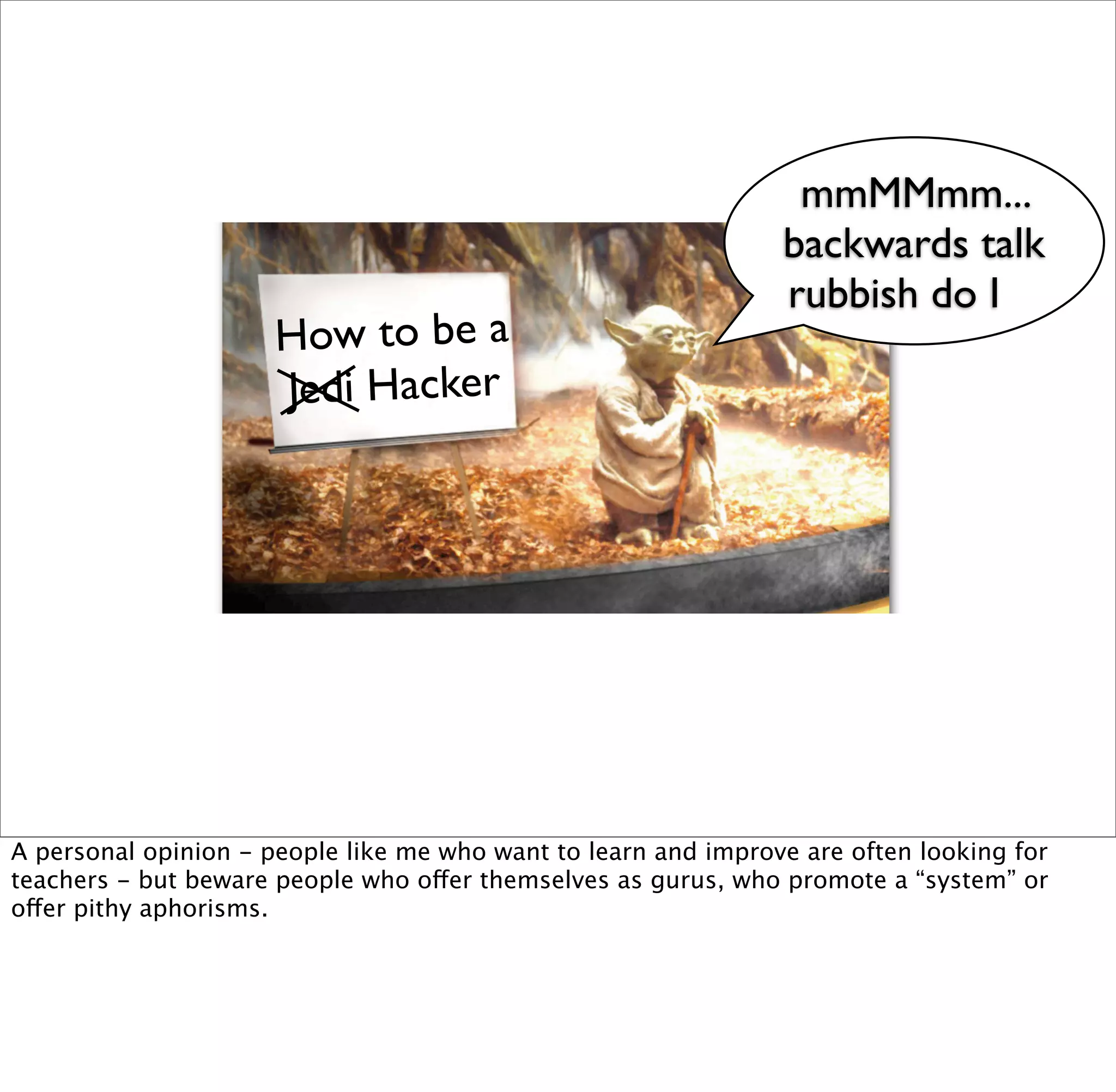 mmMMmm...
                                                                backwards talk
                                                                rubbish do I
                      How to be a
                      Jedi Hacker




A personal opinion - people like me who want to learn and improve are often looking for
teachers - but beware people who offer themselves as gurus, who promote a “system” or
offer pithy aphorisms.
 
