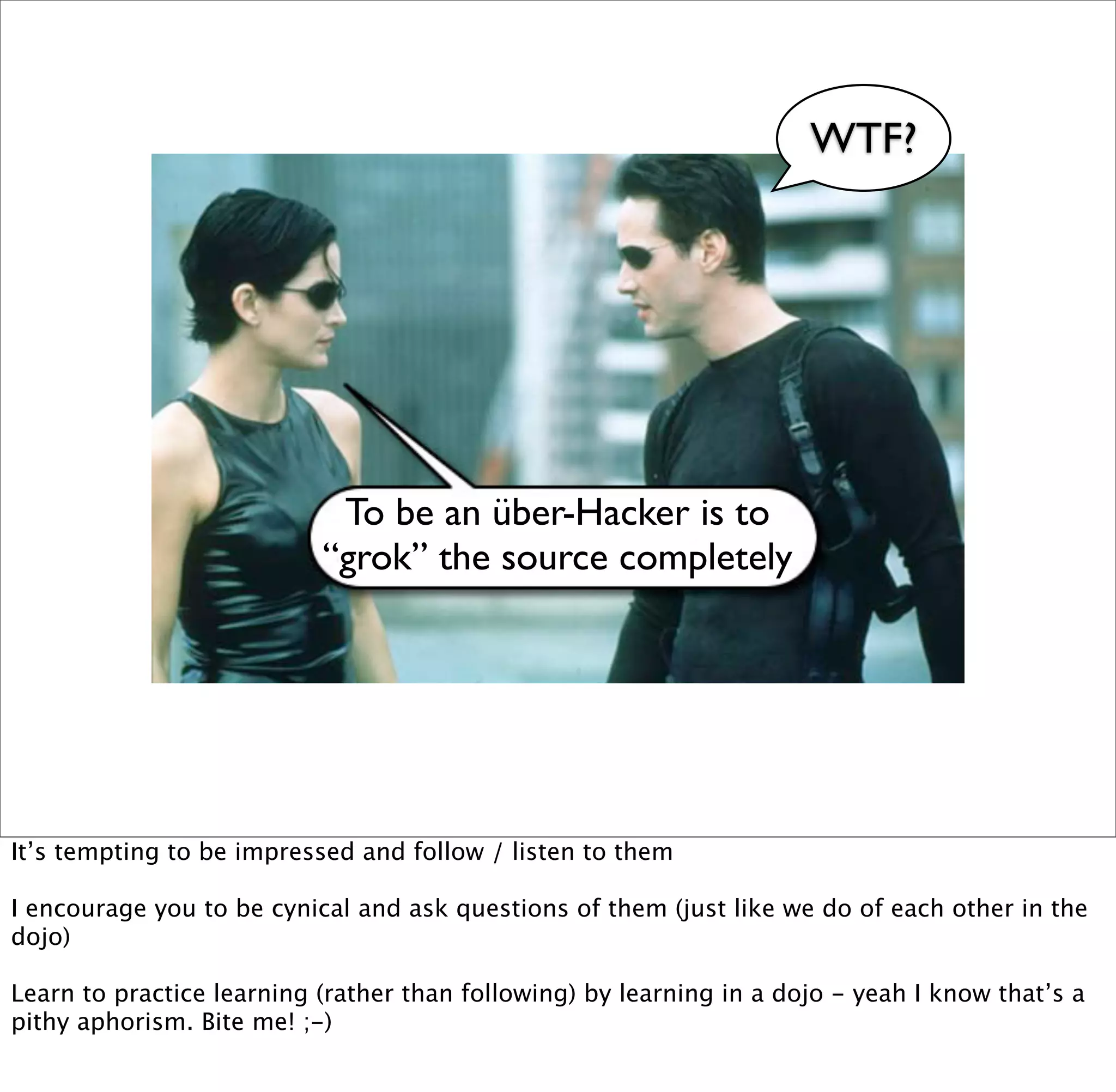 WTF?




                            To be an über-Hacker is to
                           “grok” the source completely




It’s tempting to be impressed and follow / listen to them

I encourage you to be cynical and ask questions of them (just like we do of each other in the
dojo)

Learn to practice learning (rather than following) by learning in a dojo - yeah I know that’s a
pithy aphorism. Bite me! ;-)
 