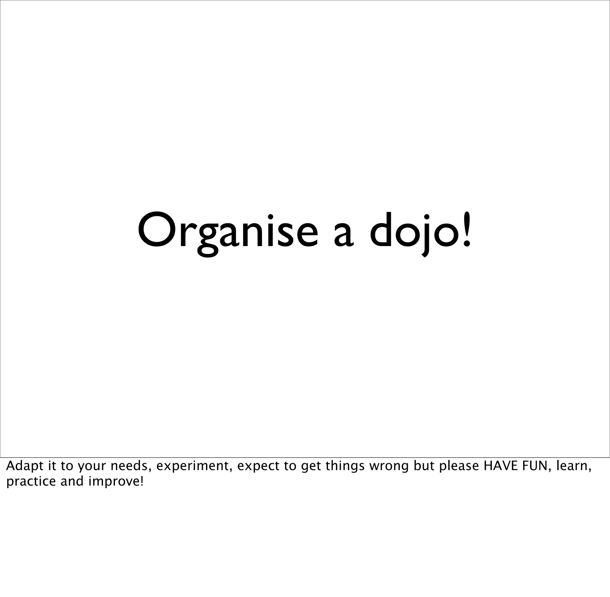 Organise a dojo!



Adapt it to your needs, experiment, expect to get things wrong but please HAVE FUN, learn,
practice and improve!
 