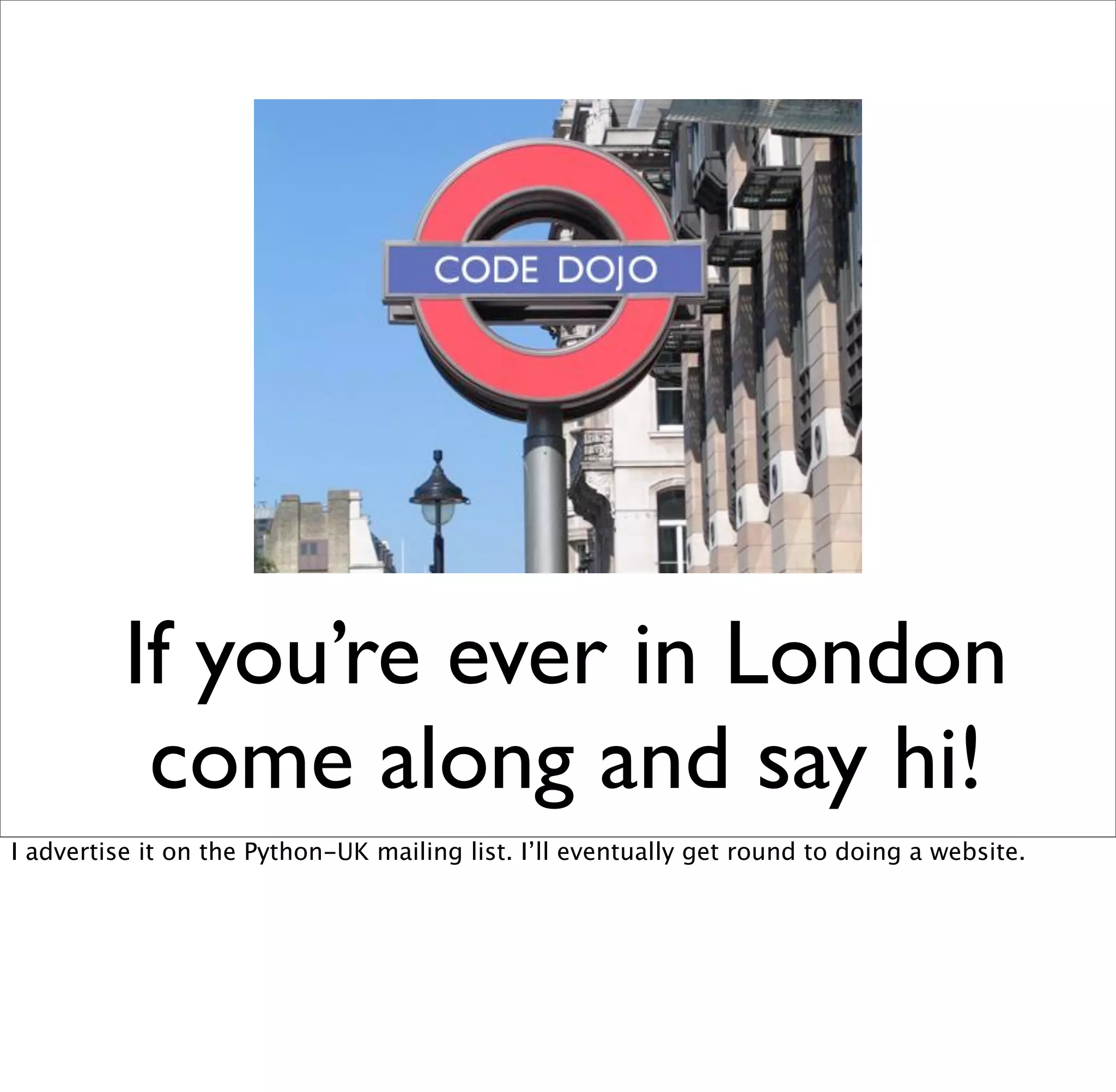 If you’re ever in London
           come along and say hi!
I advertise it on the Python-UK mailing list. I’ll eventually get round to doing a website.
 