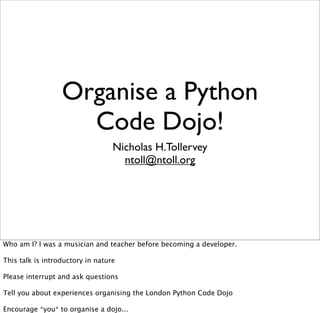 Organise a Python
                    Code Dojo!
                                  Nicholas H.Tollervey
                                    ntoll@ntoll.org




Who am I? I was a musician and teacher before becoming a developer.

This talk is introductory in nature

Please interrupt and ask questions

Tell you about experiences organising the London Python Code Dojo

Encourage *you* to organise a dojo...
 