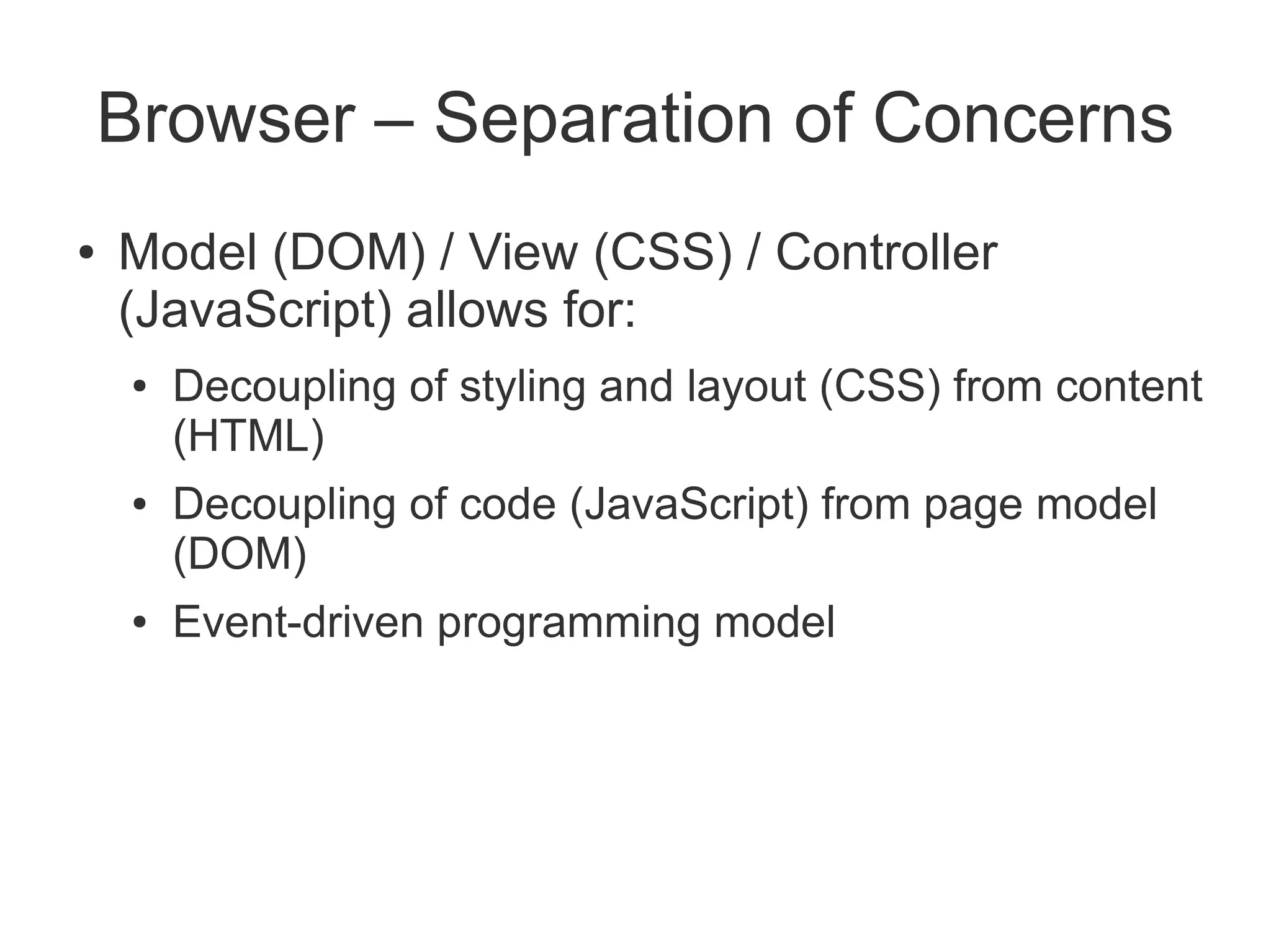 Browser – Separation of Concerns
●   Model (DOM) / View (CSS) / Controller
    (JavaScript) allows for:
     ●   Decoupling of styling and layout (CSS) from content
         (HTML)
     ●   Decoupling of code (JavaScript) from page model
         (DOM)
     ●   Event-driven programming model
 